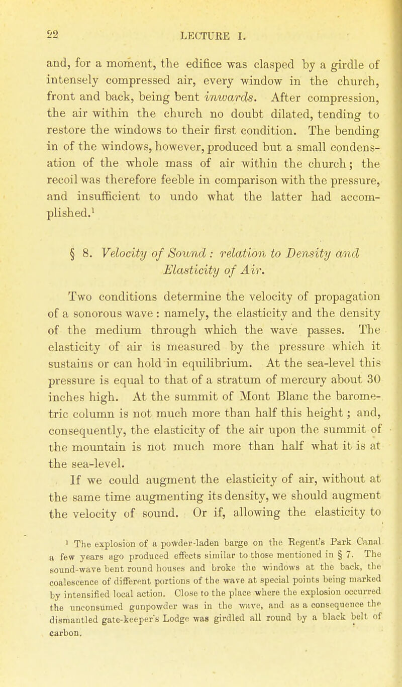 and, for a moment, the edifice was clasped by a girdle of intensely compressed air, every window in the church, front and back, being bent iniuards. After compression, the air within the church no doubt dilated, tending to restore the windows to their first condition. The bending in of the windows, however, produced but a small condens- ation of the whole mass of air within the church; the recoil was therefore feeble in comparison with the pressure, and insufficient to undo what the latter had accom- plished.1 § 8. Velocity of Sound : relation to Density and Elasticity of Air. Two conditions determine the velocity of propagation of a sonorous wave : namely, the elasticity and the density of the medium through which the wave passes. The elasticity of air is measured by the pressure which it sustains or can hold in equilibrium. At the sea-level this pressure is equal to that of a stratum of mercury about 30 inches high. At the summit of Mont Blanc the barome- tric column is not much more than half this height; and, consequently, the elasticity of the air upon the summit of the mountain is not much more than half what it is at the sea-level. If we could augment the elasticity of air, without at the same time augmenting its density, we should augment the velocity of sound. Or if, allowing the elasticity to 1 The explosion of a powder-laden barge on the Eegent's Park Canal a few years ago produced effects similar to those mentioned in § 7. The sound-wave bent round houses and broke the -windows at the back, the coalescence of different portions of the wave at special points being marked by intensified local action. Close to the place where the explosion occurred the unconsumed gunpowder was in the wave, and as a consequence the dismantled gate-keeper's Lodge was girdled all round by a black belt of carbon.