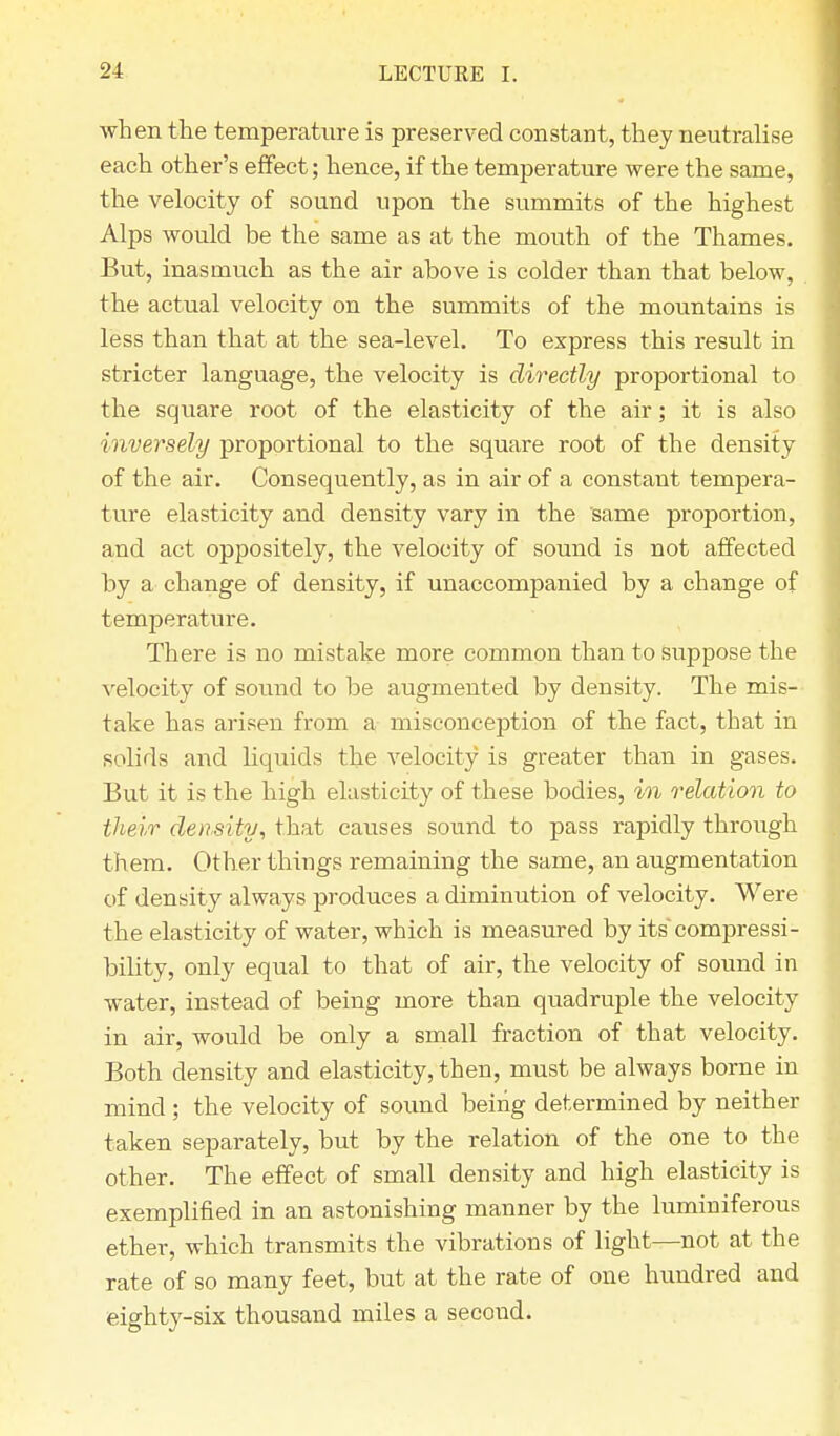 when the temperature is preserved constant, they neutralise each other's effect; hence, if the temperature were the same, the velocity of sound upon the summits of the highest Alps would be the same as at the mouth of the Thames. But, inasmuch as the air above is colder than that below, the actual velocity on the summits of the mountains is less than that at the sea-level. To express this result in stricter language, the velocity is directly proportional to the square root of the elasticity of the air; it is also inversely proportional to the square root of the density of the air. Consequently, as in air of a constant tempera- ture elasticity and density vary in the same proportion, and act oppositely, the velocity of sound is not affected by a change of density, if unaccompanied by a change of temperature. There is no mistake more common than to suppose the velocity of sound to be augmented by density. The mis- take has arisen from a misconception of the fact, that in solids and liquids the velocity is greater than in gases. But it is the high elasticity of these bodies, in relation to their density, that causes sound to pass rapidly through them. Other things remaining the same, an augmentation of density always produces a diminution of velocity. Were the elasticity of water, which is measured by its~compressi- bility, only equal to that of air, the velocity of sound in water, instead of being more than quadruple the velocity in air, would be only a small fraction of that velocity. Both density and elasticity, then, must be always borne in mind ; the velocity of sound being determined by neither taken separately, but by the relation of the one to the other. The effect of small density and high elasticity is exemplified in an astonishing manner by the luminiferous ether, which transmits the vibrations of light—not at the rate of so many feet, but at the rate of one hundred and eighty-six thousand miles a second.