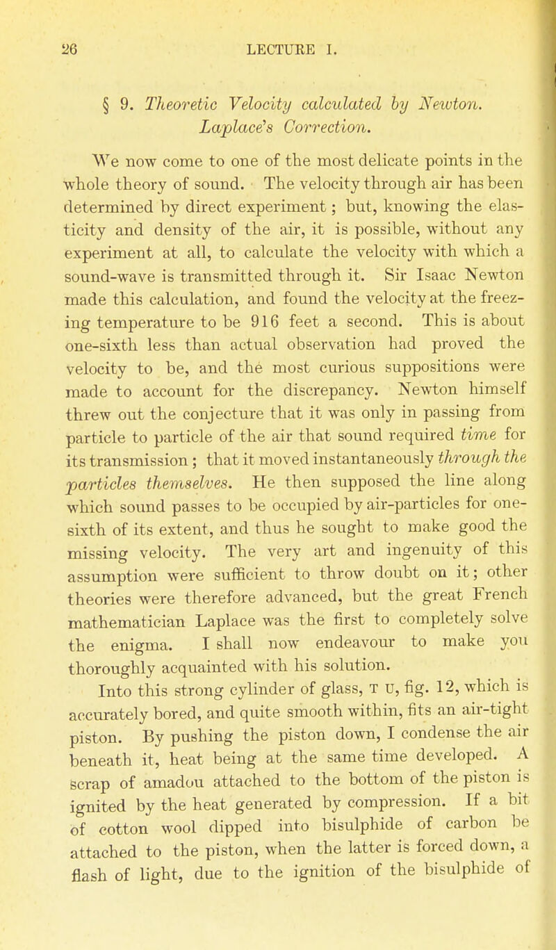 § 9. Theoretic Velocity calculated by Neivton. Laplace's Correction. We now come to one of the most delicate points in the whole theory of sound. The velocity through air has been determined by direct experiment; but, knowing the elas- ticity and density of the air, it is possible, without any experiment at all, to calculate the velocity with which a sound-wave is transmitted through it. Sir Isaac Newton made this calculation, and found the velocity at the freez- ing temperature to be 916 feet a second. This is about one-sixth less than actual observation had proved the velocity to be, and the most curious suppositions were made to account for the discrepancy. Newton himself threw out the conjecture that it was only in passing from particle to particle of the air that sound required time for its transmission; that it moved instantaneously through the particles themselves. He then supposed the line along which sound passes to be occupied by air-particles for one- sixth of its extent, and thus he sought to make good the missing velocity. The very art and ingenuity of this assumption were sufficient to throw doubt on it; other theories were therefore advanced, but the great French mathematician Laplace was the first to completely solve the enigma. I shall now endeavour to make you thoroughly acquainted with his solution. Into this strong cylinder of glass, t u, fig. 12, which is accurately bored, and quite smooth within, fits an air-tight piston. By pushing the piston down, I condense the air beneath it, heat being at the same time developed. A Bcrap of amadou attached to the bottom of the piston is ignited by the heat generated by compression. If a bit of cotton wool dipped into bisulphide of carbon be attached to the piston, when the latter is forced down, a flash of light, due to the ignition of the bisulphide of