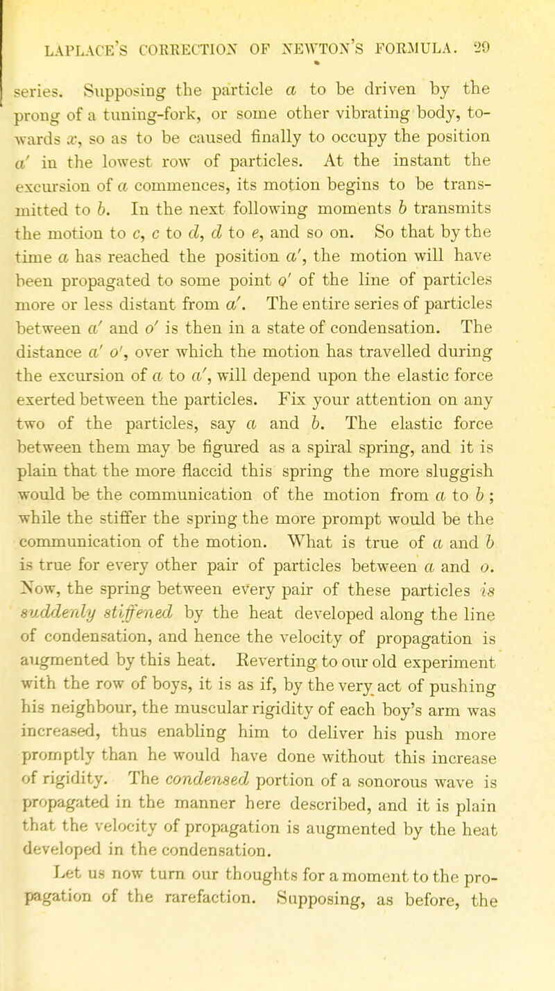 series. Supposing the particle a to be driven by the prong of a timing-fork, or some other vibrating body, to- wards x, so as to be caused finally to occupy the position a' in the lowest row of particles. At the instant the excursion of a commences, its motion begins to be trans- mitted to b. In the next following moments b transmits the motion to c, c to d, d to e, and so on. So that by the time a has reached the position a', the motion will have been propagated to some point <?' of the line of particles more or less distant from a'. The entire series of particles between a' and o' is then in a state of condensation. The distance of o', over which the motion has travelled during the excursion of a to a', will depend upon the elastic force exerted between the particles. Fix your attention on any two of the particles, say a and b. The elastic force between them may be figured as a spiral spring, and it is plain that the more flaccid this spring the more sluggish would be the communication of the motion from a to b ; while the stiffer the spring the more prompt would be the communication of the motion. What is true of a and b is true for every other pair of particles between a and o. Now, the spring between every pair of these particles is suddenly stiffened by the heat developed along the line of condensation, and hence the velocity of propagation is augmented by this heat. Eeverting to our old experiment with the row of boys, it is as if, by the very act of pushing his neighbour, the muscular rigidity of each boy's arm was increased, thus enabling him to deliver his push more promptly than he would have done without this increase of rigidity. The condensed portion of a sonorous wave is propagated in the manner here described, and it is plain that the velocity of propagation is augmented by the heat developed in the condensation. Let us now turn our thoughts for a moment to the pro- pagation of the rarefaction. Supposing, as before, the