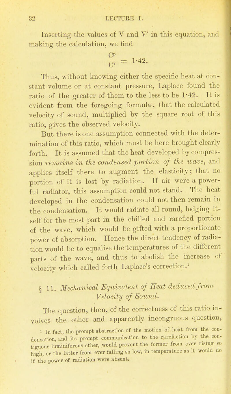 Inserting the values of V and V in this equation, and making the calculation, we find CP <yy = 1-42. Thus, without knowing either the specific heat at con- stant volume or at constant pressure, Laplace found the ratio of the greater of them to the less to be 1-42. It is evident from the foregoing formulas, that the calculated velocity of sound, multiplied by the square root of this ratio, gives the observed velocity. But there is one assumption connected with the deter- mination of this ratio, which must be here brought clearly forth. It is assumed that the heat developed by compres- sion remains in the condensed portion of the ivave, and applies itself there to augment the elasticity; that no portion of it is lost by radiation. If air were a power- ful radiator, this assumption could not stand. The heat developed in the condensation could not then remain in the condensation. It would radiate all round, lodging it- self for the most part in the chilled and rarefied portion of the wave, which would be gifted with a proportionate power of absorption. Hence the direct tendency of radia- tion would be to equalise the temperatures of the different parts of the wave, and thus to abolish the increase of velocity which called forth Laplace's correction.1 § 11. Mechanical Equivalent of Heat deduced from Velocity of Sound. The question, then, of the correctness of this ratio in- volves the other and apparently incongruous question, 1 In fact, the prompt abstraction of the motion of heat from the con- densation, and its prompt communication to the rarefaction by the con- tiguous luminiferous ether, would prevent the former from ever rising so high, or the latter from ever falling so low, in temperature as it would do if the power of radiation were absent.