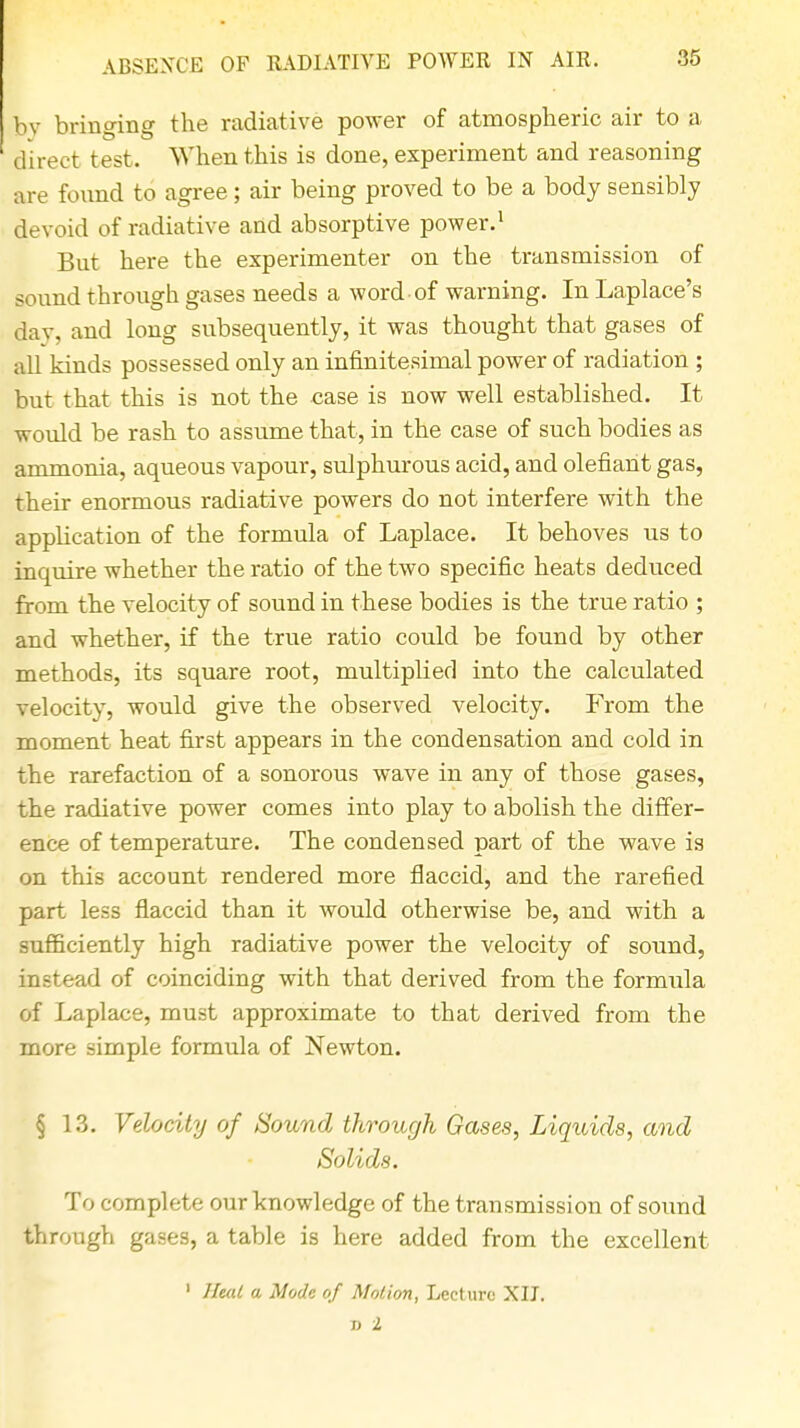 36 bv bringing the radiative power of atmospheric air to a direct test. When this is done, experiment and reasoning are found to agree; air being proved to be a body sensibly devoid of radiative and absorptive power.1 But here the experimenter on the transmission of sound through gases needs a word of warning. In Laplace's day, and long subsequently, it was thought that gases of all kinds possessed only an infinitesimal power of radiation ; but that this is not the case is now well established. It would be rash to assume that, in the case of such bodies as ammonia, aqueous vapour, sulphurous acid, and olefiant gas, their enormous radiative powers do not interfere with the application of the formula of Laplace. It behoves us to inquire whether the ratio of the two specific heats deduced from the velocity of sound in these bodies is the true ratio ; and whether, if the true ratio could be found by other methods, its square root, multipbed into the calculated velocity, would give the observed velocity. From the moment heat first appears in the condensation and cold in the rarefaction of a sonorous wave in any of those gases, the radiative power comes into play to abolish the differ- ence of temperature. The condensed part of the wave is on this account rendered more flaccid, and the rarefied part less flaccid than it would otherwise be, and with a sufficiently high radiative power the velocity of sound, instead of coinciding with that derived from the formula of Laplace, must approximate to that derived from the more simple formula of Newton. § 13. Velocity of Sound through Gases, Liquids, and Solids. To complete our knowledge of the transmission of sound through gases, a table is here added from the excellent 1 Heal a Mode of Motion, Lecture XII.