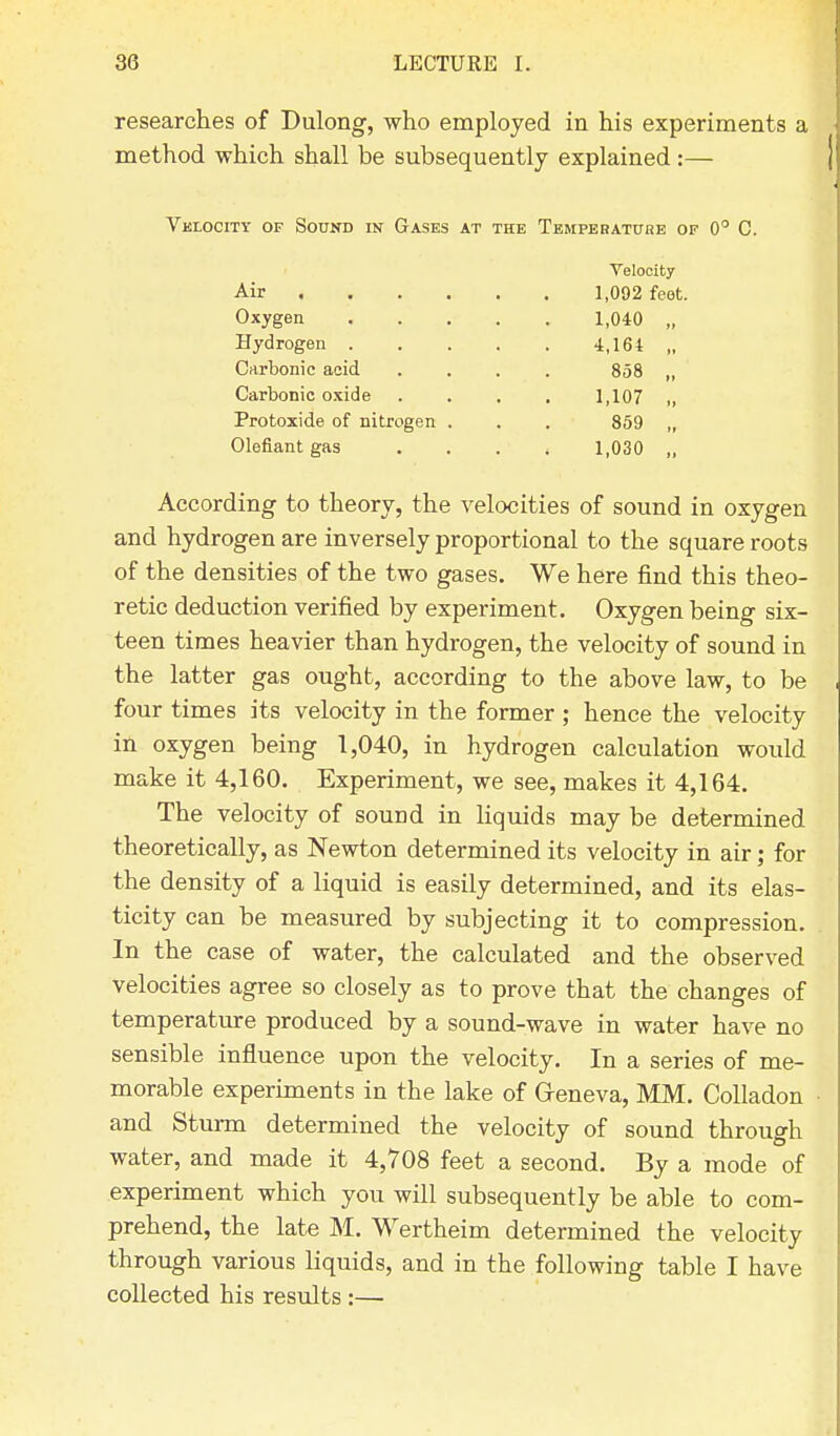 researches of Dulong, who employed in his experiments a method which shall be subsequently explained:— Velocity of Sound in Gases at the Temperatube of 0° C. Velocity Air 1,092 foot. Oxygen 1,040 „ Hydrogen 4,164 „ Carbonic acid .... 858 „ Carbonic oxide .... 1,107 „ Protoxide of nitrogen . . . 859 „ defiant gas .... 1,030 „ According to theory, the velocities of sound in oxygen and hydrogen are inversely proportional to the square roots of the densities of the two gases. We here find this theo- retic deduction verified by experiment. Oxygen being six- teen times heavier than hydrogen, the velocity of sound in the latter gas ought, according to the above law, to be four times its velocity in the former ; hence the velocity in oxygen being 1,040, in hydrogen calculation would make it 4,160. Experiment, we see, makes it 4,164. The velocity of sound in liquids may be determined theoretically, as Newton determined its velocity in air; for the density of a liquid is easily determined, and its elas- ticity can be measured by subjecting it to compression. In the case of water, the calculated and the observed velocities agree so closely as to prove that the changes of temperature produced by a sound-wave in water have no sensible influence upon the velocity. In a series of me- morable experiments in the lake of Geneva, MM. Colladon and Sturm determined the velocity of sound through water, and made it 4,708 feet a second. By a mode of experiment which you will subsequently be able to com- prehend, the late M. Wertheim determined the velocity through various liquids, and in the following table I have collected his results :—