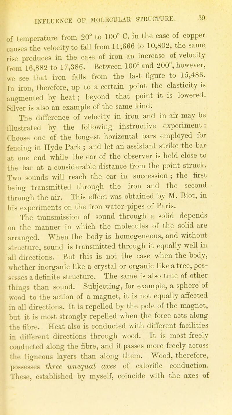 INFLUENCE OF MOLECULAR STRUCTURE. of temperature from 20° to 100° C. in the case of copper causes the velocity to fall from 11,666 to 10,802, the same rise produces in the case of iron an increase of velocity from 16,882 to 17,386. Between 100° and 200°, however, we see that iron falls from the last figure to 15,483. In iron, therefore, up to a certain point the elasticity is augmented by heat ; beyond that point it is lowered. Silver is also an example of the same kind. The difference of velocity in iron and in air may be illustrated by the following instructive experiment: Choose one of the longest horizontal bars employed for fencing in Hyde Park; and let an assistant strike the bar at one end while the ear of the observer is held close to the bar at a considerable distance from the point struck. Two sounds will reach the ear in succession ; the first being transmitted through the iron and the second through the air. This effect was obtained by M. Biot, in his experiments on the iron water-pipes of Paris. The transmission of sound through a solid depends on the manner in which the molecules of the solid are arranged. When the body is homogeneous, and without structure, sound is transmitted through it equally well in all directions. But this is not the case when the body, whether inorganic like a crystal or organic like a tree, pos- - esses a definite structure. The same is also true of other things than sound. Subjecting, for example, a sphere of wood to the action of a magnet, it is not equally affected in all directions. It is repelled by the pole of the magnet, but it is most strongly repelled when the force acts along the fibre. Heat also is conducted with different facilities in different directions through wood. It is most freely conducted along the fibre, and it passes more freely across the ligneous layers than along them. Wood, therefore, possesses three unequal axes of calorific conduction. These, established by myself, coincide with the axes of