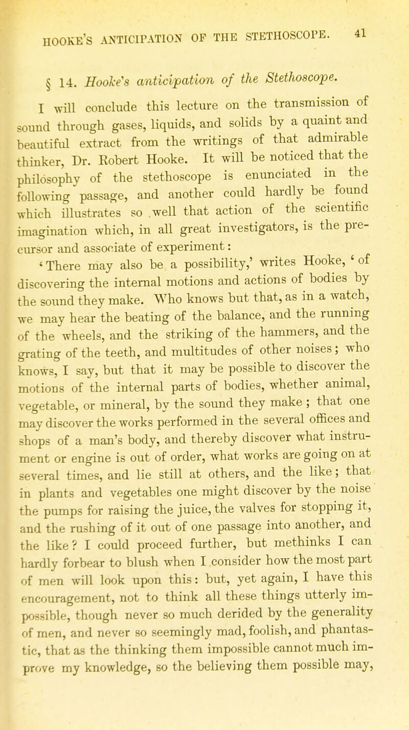 IIOOKE'S ANTICIPATION OF THE STETHOSCOPE. § 14. Hooke's anticipation of the Stethoscope. I will conclude this lecture on the transmission of sound through gases, liquids, and solids by a quaint and beautiful extract from the writings of that admirable thinker, Dr. Kobert Hooke. It will be noticed that the philosophy of the stethoscope is enunciated in the following passage, and another could hardly be found which illustrates so .well that action of the scientific imagination which, in all great investigators, is the pre- cursor and associate of experiment: < There may also be a possibility,' writes Hooke, < of discovering the internal motions and actions of bodies by the sound they make. Who knows but that, as in a watch, we may hear the beating of the balance, and the running of the wheels, and the striking of the hammers, and the grating of the teeth, and multitudes of other noises; who knows, I say, but that it may be possible to discover the motions of the internal parts of bodies, whether animal, vegetable, or mineral, by the sound they make ; that one may discover the works performed in the several offices and shops of a man's body, and thereby discover what instru- ment or engine is out of order, what works are going on at several times, and lie still at others, and the like; that in plants and vegetables one might discover by the noise the pumps for raising the juice, the valves for stopping it, and the rushing of it out of one passage into another, and the like? I could proceed further, but methinks I can hardly forbear to blush when I consider how the most part of men will look upon this: but, yet again, I have this encouragement, not to think all these things utterly im- possible, though never so much derided by the generality of men, and never so seemingly mad, foolish, and phantas- tic, that as the thinking them impossible cannot much im- prove my knowledge, so the believing them possible may,