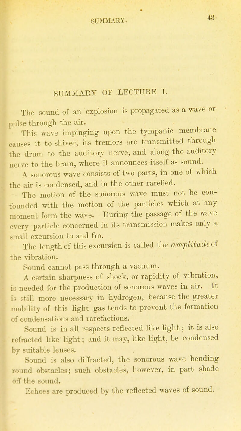 48 SUMMARY OF LECTURE I. The sound of an explosion is propagated as a wave or pulse through the air. This wave impinging upon the tympanic membrane causes it to shiver, its tremors are transmitted through the drum to the auditory nerve, and along the auditory nerve to the brain, where it announces itself as sound. A sonorous wave consists of two parts, in one of which the air is condensed, and in the other rarefied. The motion of the sonorous wave must not be con- founded with the motion of the particles which at any moment form the wave. During the passage of the wave every particle concerned in its transmission makes only a small excursion to and fro. The length of this excursion is called the amplitude of the vibration. Sound cannot pass through a vacuum. A certain sharpness of shock, or rapidity of vibration, is needed for the production of sonorous waves in air. It is still more necessary in hydrogen, because the greater mobility of this light gas tends to prevent the formation of condensations and rarefactions. Sound is in all respects reflected like light; it is also refracted like light; and it may, like light, be condensed by suitable lenses. Sound is also diffracted, the sonorous wave bending round obstacles; such obstacles, however, in part shade off the sound. Echoes are produced by the reflected waves of sound.