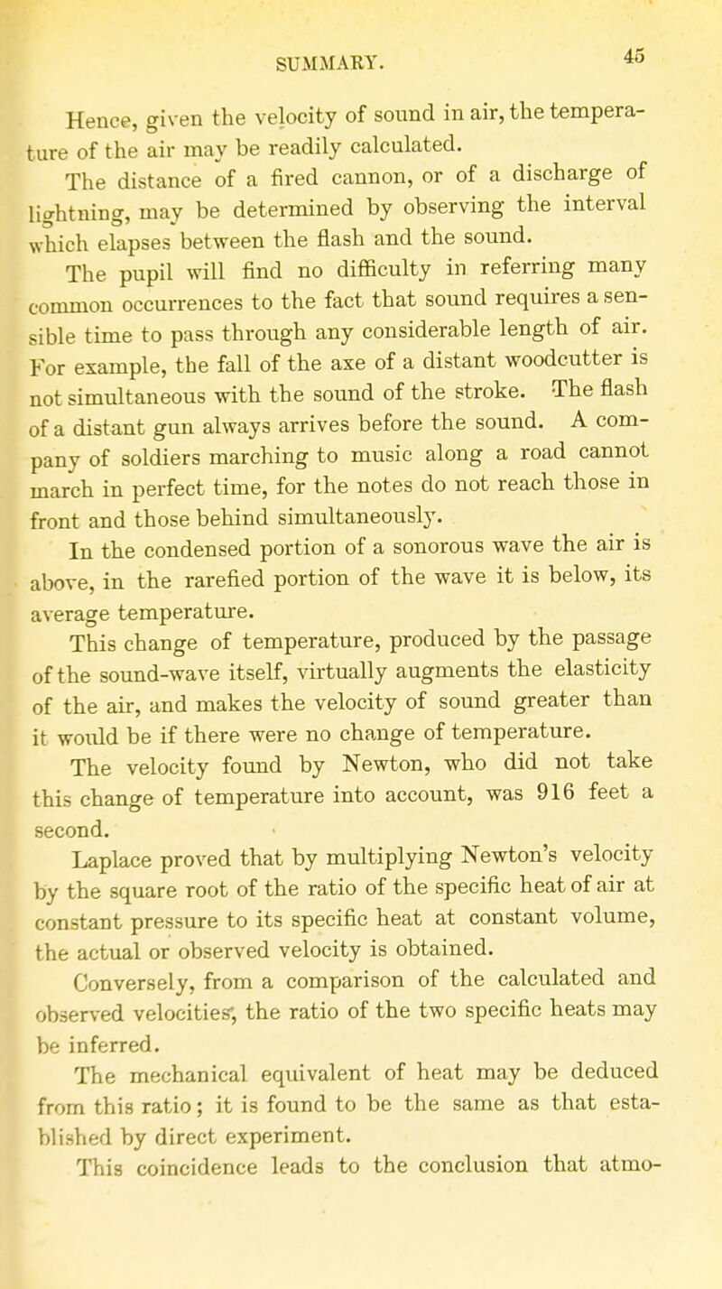 Hence, given the velocity of sound in air, the tempera- ture of the air may be readily calculated. The distance of a fired cannon, or of a discharge of lightning, may be determined by observing the interval which elapses between the flash and the sound. The pupil will find no difficulty in referring many common occurrences to the fact that sound requires a sen- sible time to pass through any considerable length of air. For example, the faU of the axe of a distant woodcutter is not simultaneous with the sound of the stroke. The flash of a distant gun always arrives before the sound. A com- pany of soldiers marching to music along a road cannot march in perfect time, for the notes do not reach those in front and those behind simultaneously. In the condensed portion of a sonorous wave the air is above, in the rarefied portion of the wave it is below, its average temperature. This change of temperature, produced by the passage of the sound-wave itself, virtually augments the elasticity of the air, and makes the velocity of sound greater than it woidd be if there were no change of temperature. The velocity found by Newton, who did not take this change of temperature into account, was 916 feet a second. Laplace proved that by multiplying Newton's velocity by the square root of the ratio of the specific heat of air at constant pressure to its specific heat at constant volume, the actual or observed velocity is obtained. Conversely, from a comparison of the calculated and observed velocities*, the ratio of the two specific heats may be inferred. The mechanical equivalent of heat may be deduced from this ratio; it is found to be the same as that esta- blished by direct experiment. This coincidence leads to the conclusion that atmo-