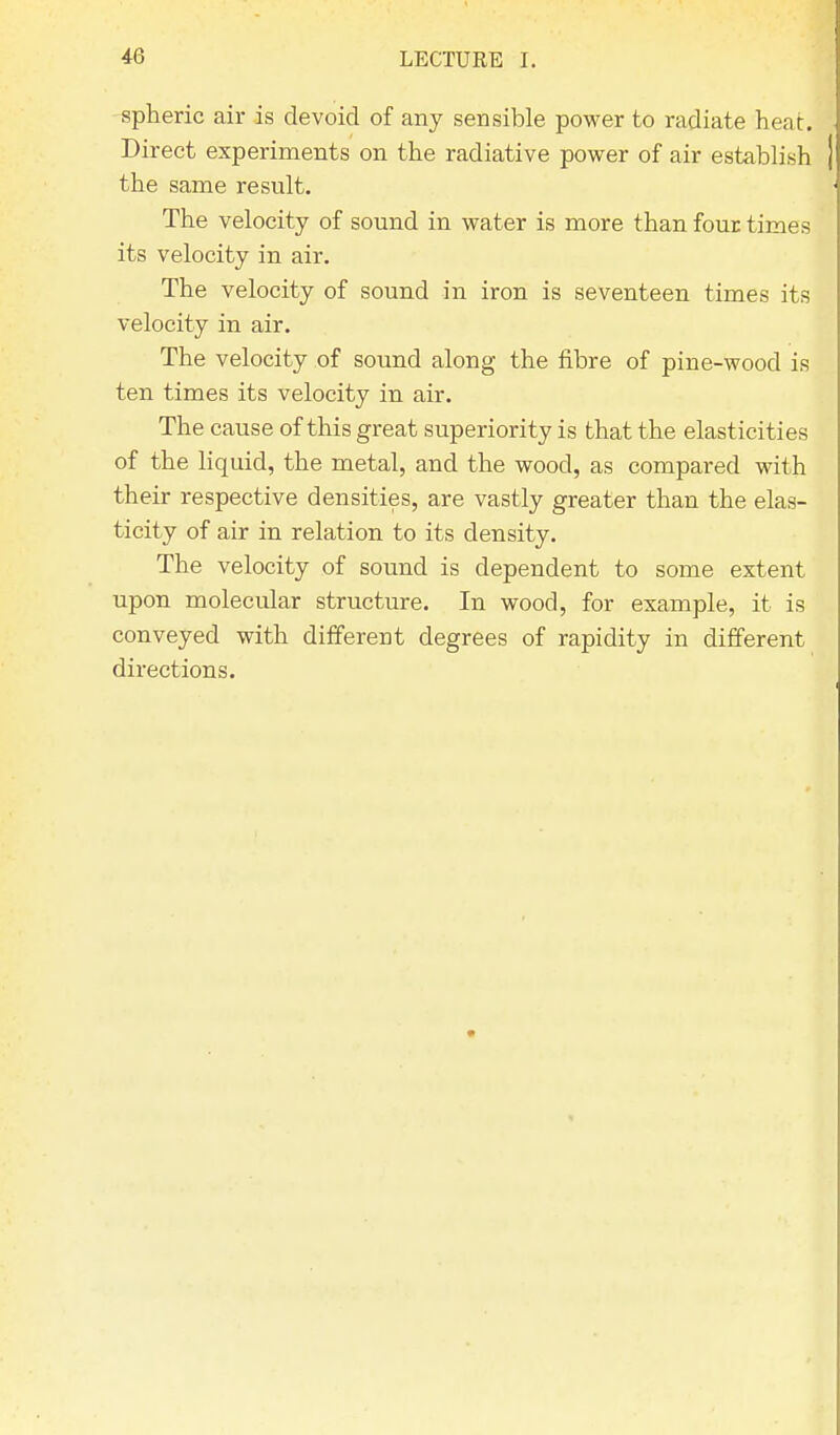 spheric air is devoid of any sensible power to radiate heat. Direct experiments on the radiative power of air establish the same result. The velocity of sound in water is more than four times its velocity in air. The velocity of sound in iron is seventeen times its velocity in air. The velocity of sound along the fibre of pine-wood is ten times its velocity in air. The cause of this great superiority is that the elasticities of the liquid, the metal, and the wood, as compared with their respective densities, are vastly greater than the elas- ticity of air in relation to its density. The velocity of sound is dependent to some extent upon molecular structure. In wood, for example, it is conveyed with different degrees of rapidity in different directions.