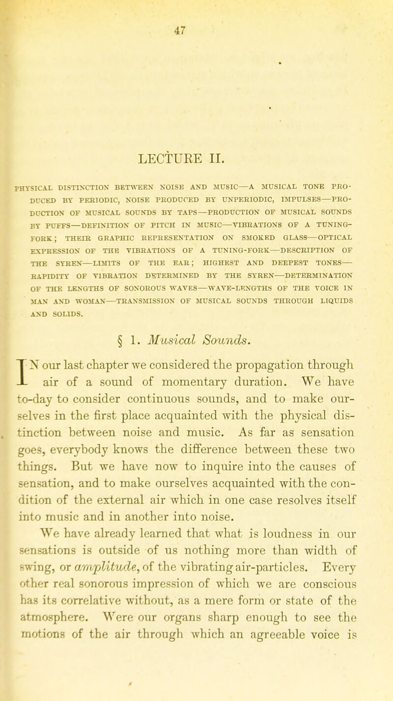 LECTURE II. PHYSICAL DISTINCTION BETWEEN NOISE AND MUSIC A MUSICAL TONE PRO- DUCED BY PERIODIC, NOISE PRODUCED BY UNPERIODIC, IMPULSES PRO- DUCTION OF MUSICAL SOUNDS BY TAPS—PRODUCTION OF MUSICAL SOUNDS BY PUFFS—DEFINITION OF PITCH IN MUSIC VIBRATIONS OF A TUNING- FORK J THEIR GRAPHIC REPRESENTATION ON SMOKED GLASS OPTICAL EXPRESSION OF THE VIBRATIONS OF A TUNING-FORK—DESCRIPTION OF THE SYREN—LIMITS OF THE EAR; HIGHEST AND DEEPEST TONES RAPIDITY OF VIBRATION DETERMINED BY THE SYREN DETERMINATION OF THE LENGTHS OF SONOROUS WAVES—WAVE-LENGTHS OF THE VOICE IN MAN AND WOMAN TRANSMISSION OF MUSICAL SOUNDS THROUGH LIQUIDS AND SOLIDS. § 1. Musical Sounds. IN our last chapter we considered the propagation through air of a sound of momentary duration. We have to-day to consider continuous sounds, and to make our- selves in the first place acquainted with the physical dis- tinction between noise and music. As far as sensation goes, everybody knows the difference between these two things. But we have now to inquire into the causes of sensation, and to make ourselves acquainted with the con- dition of the external air which in one case resolves itself into music and in another into noise. We have already learned that what is loudness in our sensations is outside of us nothing more than width of swing, or amplitude, of the vibrating air-particles. Every other real sonorous impression of which we are conscious has its correlative without, as a mere form or state of the atmosphere. Were our organs sharp enough to see the motions of the air through which an agreeable voice is