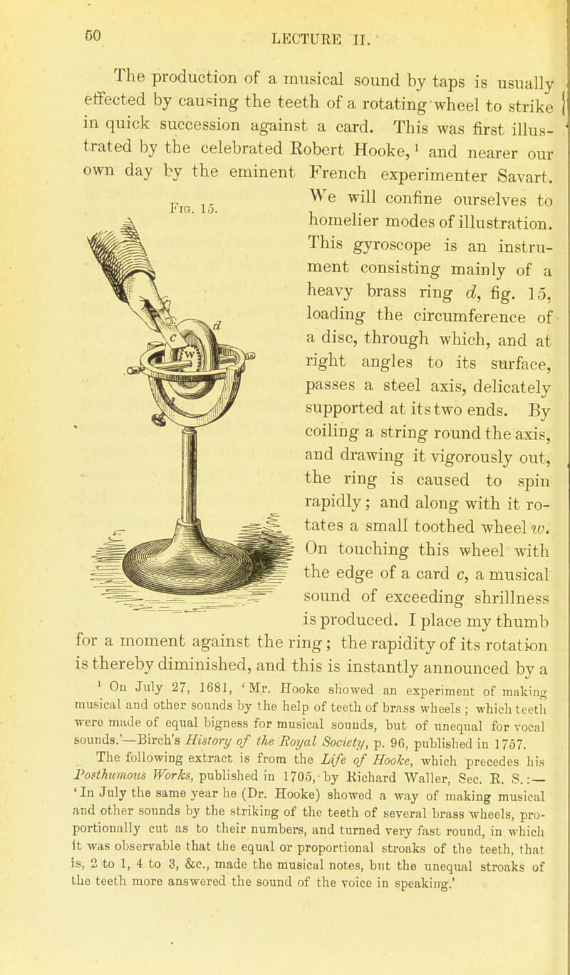 The production of a musical sound by taps is usually effected by causing the teeth of a rotating wheel to strike | in quick succession against a card. This was first illus- ' trated by the celebrated Eobert Hooke,1 and nearer our own day by the eminent French experimenter Savart. We will confine ourselves to homelier modes of illustration. This gyroscope is an instru- ment consisting mainly of a heavy brass ring d, fig. 15. loading the circumference of a disc, through which, and at right angles to its surface, passes a steel axis, delicately supported at its two ends. By coiling a string round the axis, and drawing it vigorously out, the ring is caused to spin rapidly; and along with it ro- tates a small toothed wheel w'. On touching this wheel with the edge of a card c, a musical sound of exceeding shrillness is produced. I place my thumb for a moment against the ring; the rapidity of its rotation is thereby diminished, and this is instantly announced by a 1 On July 27, 1681, 'Mr. Hooke showed an experiment of making musical and other sounds by the help of teeth of brass wheels ; which teeth were made of equal bigness for musical sounds, but of unequal for vocal sounds.—Birch's History of the Eoyal Society, p. 96, published in 1757. The following extract is from the Life of Hooke, which precedes his Posthumous Works, published in 1705, by Richard Waller, Sec. R. S. : — 'In July the same year he (Dr. Hooke) showed a way of making musical and other sounds by the striking of the teeth of several brass wheels, pro- portionally cut as to their numbers, and turned very fast round, in which It was observable that the equal or proportional stroaks of the teeth, that is, 2 to 1, 4 to 3, &c, made the musical notes, but the unequal stroaks of the teeth more answered the sound of the voice in speaking.'