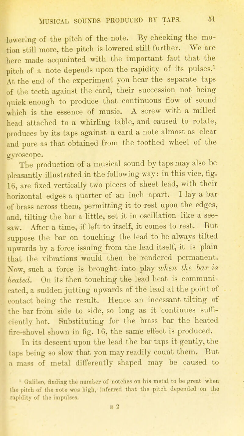 lowering of the pitch of the note. By checking the mo- tion still more, the pitch is lowered still further. We are here made acquainted with the important fact that the pitch of a note depends upon the rapidity of its pulses.1 At the end of the experiment you hear the separate taps of the teeth against the card, their succession not being quick enough to produce that continuous flow of sound which is the essence of music. A screw with a milled head attached to a whirling table, and caused to rotate, produces by its taps against a card a note almost as clear and pure as that obtained from the toothed wheel of the gyroscope. The production of a musical sound by taps may also be pleasantly illustrated in the following way: in this vice, fig. 16, are fixed vertically two pieces of sheet lead, with their horizontal edges a quarter of an inch apart. I lay a bar of brass across them, permitting it to rest upon the edges, and, tilting the bar a little, set it in oscillation like a see- saw. After a time, if left to itself, it comes to rest. But suppose the bar on touching the lead to be always tilted upwards by a force issuing from the lead itself, it is plain that the vibrations would then be rendered permanent. Xow, such a force is brought into play when the bar is heated. On its then touching the lead heat is communi- cated, a sudden jutting upwards of the lead at the point of contact being the result. Hence an incessant tilting of the bar from side to side, so long as it continues suffi- ciently hot. Substituting for the brass bar the heated fire-shovel shown in fig. 16, the same effect is produced. In its descent upon the lead the bar taps it gently, the taps being so slow that you may readily count them. But a mass of metal differently shaped may be caused to 1 Galileo, finding the number of notches on his metal to be great when the pitch of the note was high, inferred that the pitch depended on tho rapidity of the impulses. b 2