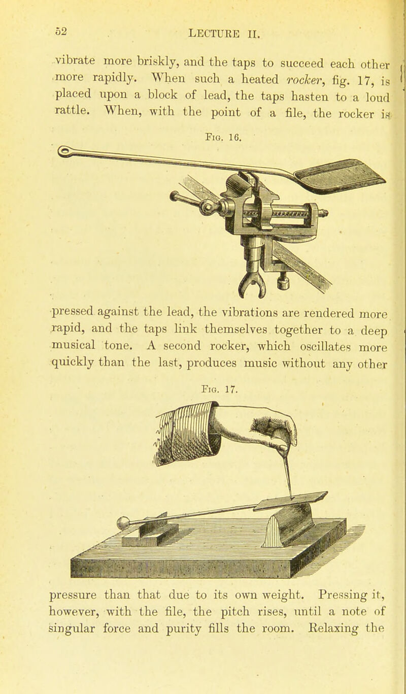 vibrate more briskly, and the taps to succeed each other • more rapidly. When such a heated rocker, fig. 17, is placed upon a block of lead, the taps hasten to a loud rattle. When, with the point of a file, the rocker is. Em. 16. pressed against the lead, the vibrations are rendered more rapid, and the taps link themselves together to a deep musical tone. A second rocker, which oscillates more quickly than the last, produces music without any other Fig. 17. pressure than that due to its own weight. Pressing it, however, with the file, the pitch rises, until a note of singular force and purity fills the room. Relaxing the