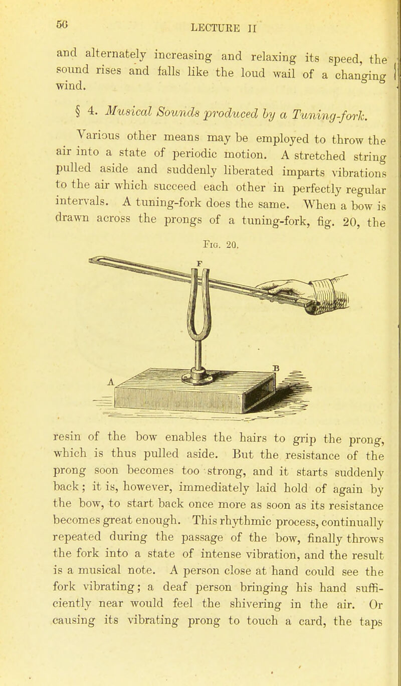 and alternately increasing and relaxing its speed, the sound rises and falls like the loud wail of a chan'cnne wind. 6 5 § 4. Musical Sounds produced by a Tuning-fork. Various other means may be employed to throw the air into a state of periodic motion. A stretched string pulled aside and suddenly liberated imparts vibrations to the air which succeed each other in perfectly regular intervals. A tuning-fork does the same. When a bow is drawn across the prongs of a tuning-fork, fig. 20, the Fig. 20. resin of the bow enables the hairs to grip the prong, which is thus pulled aside. But the resistance of the prong soon becomes too strong, and it starts suddenly back; it is, however, immediately laid hold of again by the bow, to start back once more as soon as its resistance becomes great enough. This rhythmic process, continually repeated during the passage of the bow, finally throws the fork into a state of intense vibration, and the result is a musical note. A person close at hand could see the fork vibrating; a deaf person bringing his hand suffi- ciently near would feel the shivering in the air. Or causing its vibrating prong to touch a card, the taps