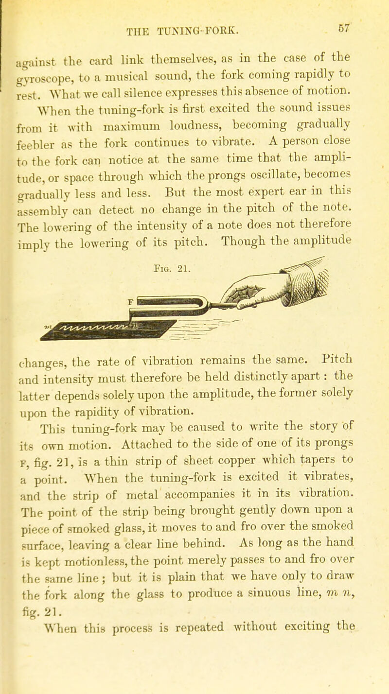 THE TUNING-FORK. hi against the card link themselves, as in the case of the gyroscope, to a musical sound, the fork coming rapidly to rest. What we call silence expresses this absence of motion. When the tuning-fork is first excited the sound issues from it with maximum loudness, becoming gradually feebler as the fork continues to vibrate. A person close to the fork can notice at the same time that the ampli- tude, or space through which the prongs oscillate, becomes gradually less and less. But the most expert ear in this assembly can detect no change in the pitch of the note. The lowering of the intensity of a note does not therefore imply the lowering of its pitch. Though the amplitude changes, the rate of vibration remains the same. Pitch and intensity must therefore be held distinctly apart: the latter depends solely upon the amplitude, the former solely upon the rapidity of vibration. This tuning-fork may be caused to write the story of its own motion. Attached to the side of one of its prongs f, fig. 21, is a thin strip of sheet copper which tapers to a point. When the tuning-fork is excited it vibrates, and the strip of metal accompanies it in its vibration. The point of the strip being brought gently down upon a piece of smoked glass, it moves to and fro over the smoked surface, leaving a clear line behind. As long as the hand is kept motionless, the point merely passes to and fro over the same line ; but it is plain that we have only to draw the fork along the glass to produce a sinuous line, m n, fig. 21. When thi9 process is repeated without exciting the