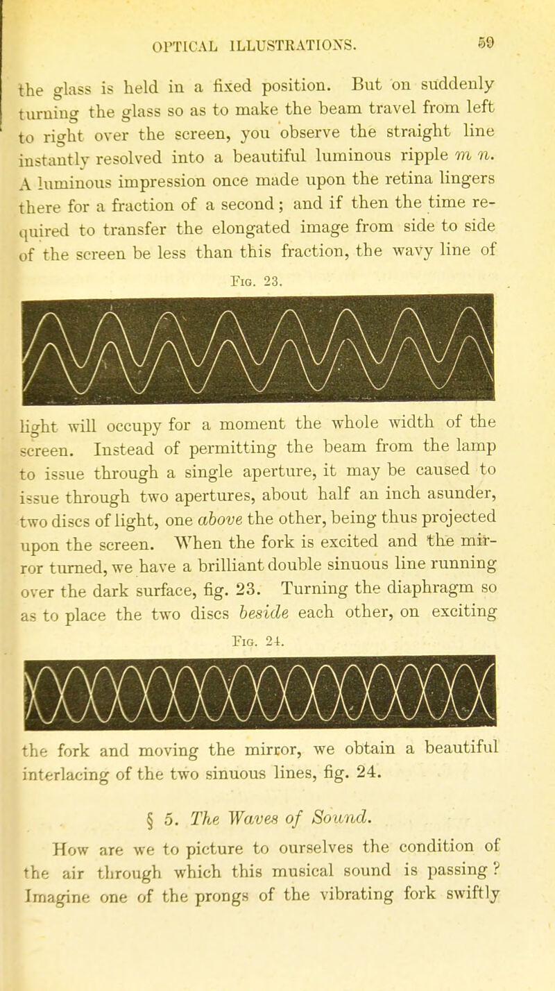 () PT1C 'A L 1LLUSTRAT IONS. the glass is held in a fixed position. But on suddenly turning the glass so as to make the beam travel from left to right over the screen, you observe the straight line instantly resolved into a beautiful luminous ripple m n. A luminous impression once made upon the retina lingers there for a fraction of a second; and if then the time re- quired to transfer the elongated image from side to side of the screen be less than this fraction, the wavy line of Fig. 23. light will occupy for a moment the whole width of the screen. Instead of permitting the beam from the lamp to issue through a single aperture, it may be caused to issue through two apertures, about half an inch asunder, two discs of light, one above the other, being thus projected upon the screen. When the fork is excited and the mir- ror turned, we have a brilliant double sinuous line running over the dark surface, fig. 23. Turning the diaphragm so as to place the two discs beside each other, on exciting Fig. 24. the fork and moving the mirror, we obtain a beautiful interlacing of the two sinuous lines, fig. 24. § 5. The Waves of Sound. How are we to picture to ourselves the condition of the air through which this musical sound is passing ? Imagine one of the prongs of the vibrating fork swiftly