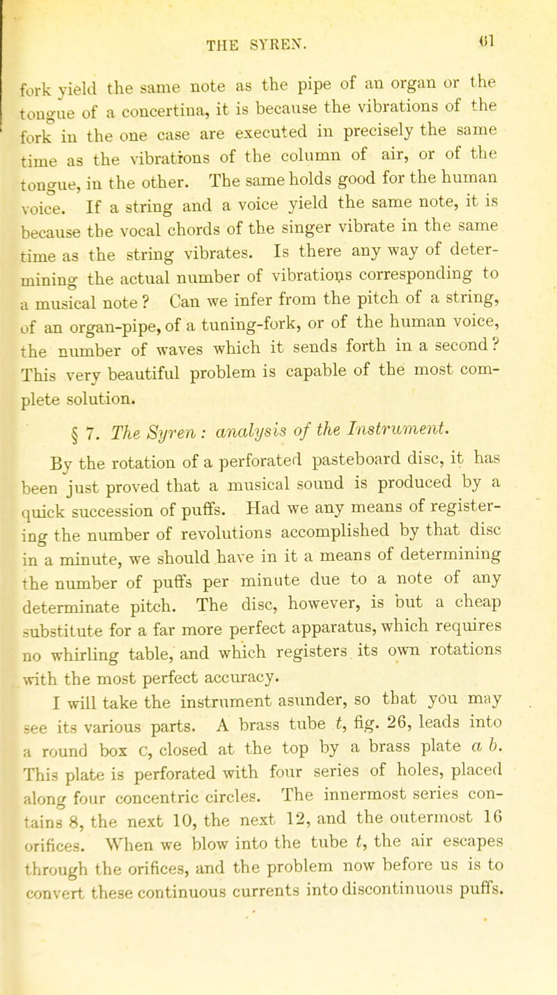 THE SYREN. fork yield the same note as the pipe of an organ or the tongue of a concertina, it is because the vibrations of the fork in the one case are executed in precisely the same rime as the vibrations of the column of air, or of the tongue, in the other. The same holds good for the human voice. If a string and a voice yield the same note, it is because the vocal chords of the singer vibrate in the same time as the string vibrates. Is there any way of deter- mining the actual number of vibrations corresponding to a musical note ? Can we infer from the pitch of a string, of an organ-pipe, of a tuning-fork, or of the human voice, the number of waves which it sends forth in a second ? This very beautiful problem is capable of the most com- plete solution. § 7. The Syren: analysis of the Instrument. By the rotation of a perforated pasteboard disc, it has been just proved that a musical sound is produced by a quick succession of puffs. Had we any means of register- ing the number of revolutions accomplished by that disc in a minute, we should have in it a means of determining the number of puffs per minute due to a note of any determinate pitch. The disc, however, is but a cheap substitute for a far more perfect apparatus, which requires no whirling table, and which registers its own rotations with the most perfect accuracy. I will take the instrument asunder, so that you may its various parts. A brass tube t, fig. 26, leads into a round box C, closed at the top by a brass plate a b. This plate is perforated with four series of holes, placed along four concentric circles. The innermost series con- tains 8, the next 10, the next 12, and the outermost 16 orifices. When we blow into the tube t, the air escapes through the orifices, and the problem now before us is to convert these continuous currents into discontinuous puffs.
