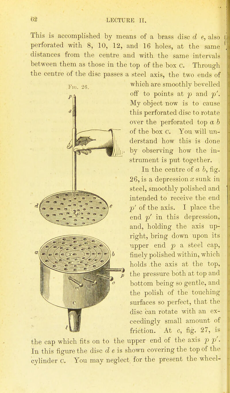 This is accomplished by means of a brass disc d e, also perforated with 8, 10, 12, and 16 holes, at the same distances from the centre and with the same intervals between them as those in the top of the box c. Through the centre of the disc passes a steel axis, the two ends of which are smoothly bevelled off to points at p and p'. My object now is to cause this perforated disc to rotate over the perforated top a b of the box c. You will un- derstand how this is done by observing how the in- strument is put together. In the centre of a b, fig. 26, is a depression x sunk in steel, smoothly polished and intended to receive the end p' of the axis. I place the end p' in this depression, and, holding the axis up- right, bring down upon its upper end p a steel cap, finely polished within, which holds the axis at the top, the pressure both at top and bottom being so gentle, and the polish of the touching surfaces so perfect, that the disc can rotate with an ex- ceedingly small amount of friction. At c, fig. 27, is the cap which fits on to the upper end of the axis p p'. In this figure the disc d e is shown covering the top of the cylinder 0. You may neglect, for the present the wheel-