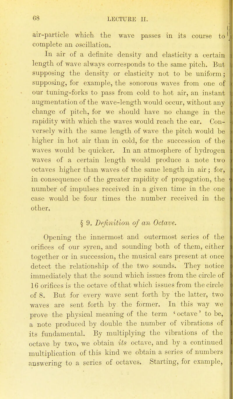 air-particle which the wave passes in its course to complete an oscillation. In air of a definite density and elasticity a certain length of wave always corresponds to the same pitch. But- supposing the density or elasticity not to be uniform; supposing, for example, the sonorous waves from one of our tuning-forks to pass from cold to hot air, an instant augmentation of the wave-length would occur, without any change of pitch, for we should have no change in the rapidity with which the waves would reach the ear. Con- versely with the same length of wave the pitch would be higher in hot air than in cold, for the succession of the waves would be quicker. In an atmosphere of hydrogen waves of a certain length would produce a note two octaves higher than waves of the same length in air; for, in consequence of the greater rapidity of propagation, the number of impulses received in a given time in the one case would be four times the number received in the other. § 9. Definition of an Octave. Opening the innermost and outermost series of the orifices of our syren, and sounding both of them, either together or in succession, the musical ears present at once detect the relationship of the two sounds. They notice immediately that the sound which issues from the circle of 16 orifices is the octave of that which issues from the circle of 8. But for every wave sent forth by the latter, two waves are sent forth by the former. In this way we prove the physical meaning of the term ' octave' to be, a note produced by double the number of vibrations of its fundamental. By multiplying the vibrations of the octave by two, we obtain its octave, and by a continued multiplication of this kind we obtain a series of numbers answering to a series of octaves. Starting, for example,