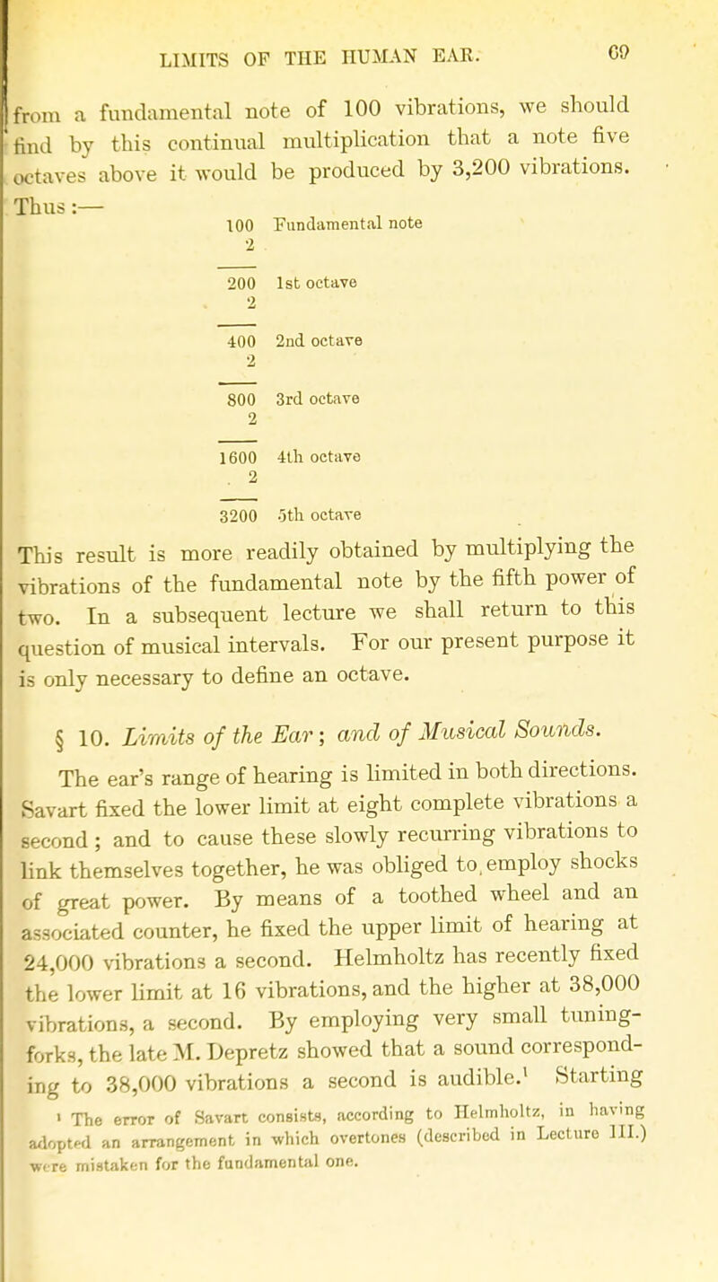 LIMITS OF THE HUMAN EAR. from a fundamental note of 100 vibrations, we should find by this continual multiplication that a note five Eaves above it would be produced by 3,200 vibrations. Thus :— 100 Fundamental note 200 1st octave 2 400 2nd octave 2 800 3rd octave 1600 4th octave . 2 3200 -5th octave This result is more readily obtained by multiplying the vibrations of the fundamental note by the fifth power of two. In a subsequent lecture we shall return to this question of musical intervals. For our present purpose it is only necessary to define an octave. § 10. Limits of the Ear; and of Musical Sounds. The ear's range of hearing is limited in both directions. Savart fixed the lower limit at eight complete vibrations a second ; and to cause these slowly recurring vibrations to link themselves together, he was obliged to, employ shocks of great power. By means of a toothed wheel and an associated counter, he fixed the upper limit of hearing at 24,000 vibrations a second. Helmholtz has recently fixed the lower limit at 16 vibrations, and the higher at 38,000 vibrations, a second. By employing very small tuning- forks, the late M. Depretz showed that a sound correspond- ing to 38,000 vibrations a second is audible.1 Starting ' The error of Savart consists, according to Helmholtz, in having adopted an arrangement in which overtones (described in Lecture III.) ■were mistaken for the fundamental one.