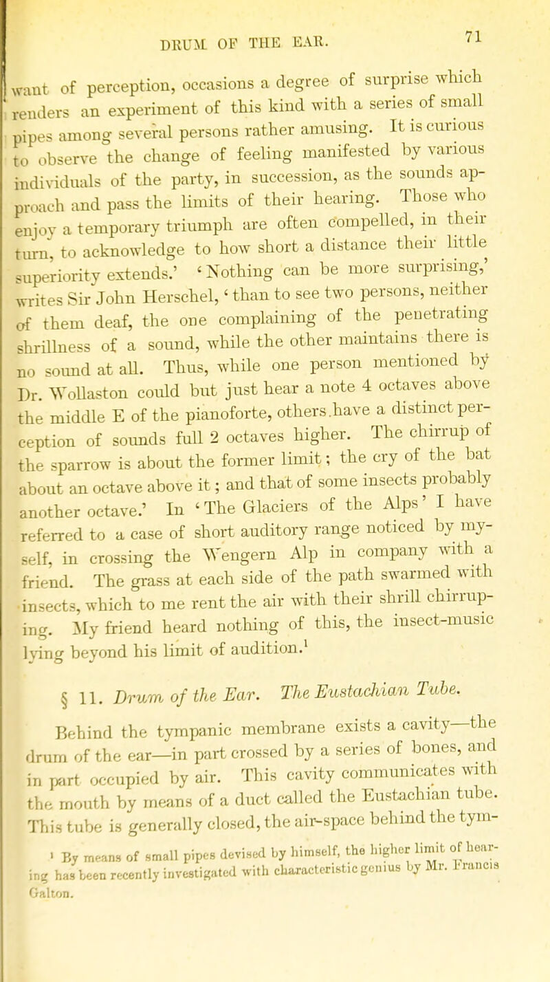 want of perception, occasions a degree of surprise which renders an experiment of this kind with a series of small pipe, among several persons rather amusing. It is curious t„ observe the change of feeling manifested by various individuals of the party, in succession, as the sounds ap- proach and pass the limits of their hearing. Those who enjoy a temporary triumph are often compelled, m their turn, to acknowledge to how short a distance their little superiority extends.' 'Nothing can be more surprising,' writes Sir John Herschel,' than to see two persons, neither of them deaf, the one complaining of the penetrating shrillness of a sound, while the other maintains there is no sound at aU. Thus, while one person mentioned by Dr. Vollaston could but just hear a note 4 octaves above the middle E of the pianoforte, others.have a distinct per- ception of sounds Ml 2 octaves higher. The chirrup of the sparrow is about the former limit; the cry of the bat about an octave above it; and that of some insects probably another octave.' In 'The Glaciers of the Alps' I have referred to a case of short auditory range noticed by my- self, in crossing the Wengern Alp in company with a friend. The grass at each side of the path swarmed with •insects, which to me rent the air with their shrill chirrup- ma. My friend heard nothing of this, the insect-music lying beyond his limit of audition.1 §11. Drum of the Ear. The Eustachian Tube. Behind the tympanic membrane exists a cavity—the drum of the ear—in part crossed by a series of bones, and in part occupied by air. This cavity communicates with the mouth by means of a duct called the Eustachian tube. This tube is generally closed, the air-space behind the tym- • By means of small pipes devised by himself, the higher limit of hear- ing has been recently investigated with characteristic genius by Mr. Francs Galton.