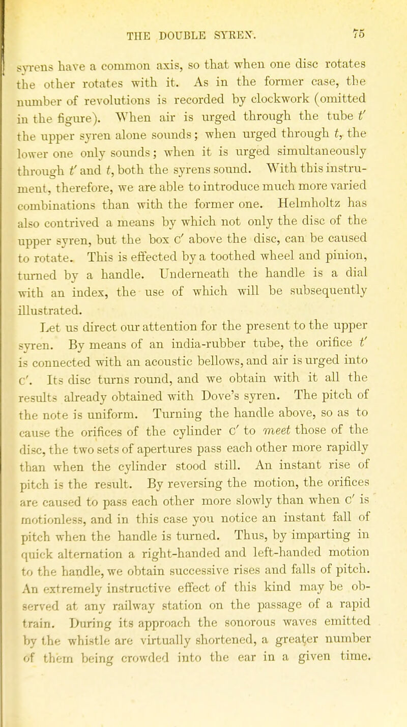 THE DOUBLE SYREX. 76 syrens have a common axis, so that when one disc rotates the other rotates with it. As in the former case, the number of revolutions is recorded by clockwork (omitted in the figure). When air is urged through the tube if the upper syren alone sounds; when urged through t, the lower one only sounds; when it is urged simultaneously through t' and t, both the syrens sound. With this instru- ment, therefore, we are able to introduce much more varied combinations than with the former one. Helmholtz has also contrived a means by which not only the disc of the upper syren, but the box c' above the disc, can be caused to rotate. This is effected by a toothed wheel and pinion, turned by a handle. Underneath the handle is a dial with an index, the use of which will be subsequently illustrated. Let us direct our attention for the present to the upper syren. By means of an india-rubber tube, the orifice t' is connected with an acoustic bellows, and air is urged into c'. Its disc turns round, and we obtain with it all the results already obtained with Dove's syren. The pitch of the note is uniform. Turning the handle above, so as to cause the orifices of the cylinder c' to meet those of the disc, the two sets of apertures pass each other more rapidly than when the cylinder stood still. An instant rise of pitch is the result. By reversing the motion, the orifices are caused to pass each other more slowly than when c' is motionless, and in this case you notice an instant fall of pitch when the handle is turned. Thus, by imparting in quick alternation a right-handed and left-hancled motion to the handle, we obtain successive rises and falls of pitch. An extremely instructive effect of this kind may be ob- served at any railway station on the passage of a rapid train. During its approach the sonorous waves emitted by the whistle are virtually shortened, a greater number of them being crowded into the ear in a given time.