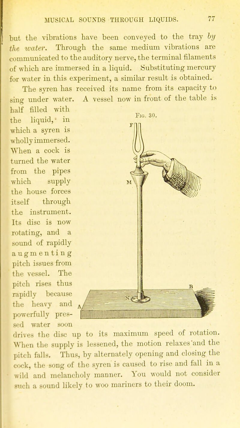 Pjg. 30. but the vibrations have been conveyed to the tray by the water. Through the same medium vibrations are communicated to the auditory nerve, the terminal filaments of which are immersed in a liquid. Substituting mercury for water in this experiment, a similar result is obtained. The syren has received its name from its capacity to sing under water. A vessel now in front of the table is half filled with the liquid,- in ■which a syren is wholly immersed. When a cock is turned the water from the pipes which supply the house forces itself through the instrument. Its disc is now rotating, and a sound of rapidly augmenting pitch issues from the vessel. The pitch rises thus rapidly because the heavy and powerfully pres- sed water soon drives the disc up to its maximum speed of rotation. When the supply is lessened, the motion relaxes'and the pitch falls. Thus, by alternately opening and closing the cock, the song of the syren is caused to rise and fall in a wild and melancholy manner. You would not consider such a sound likely to woo mariners to their doom.