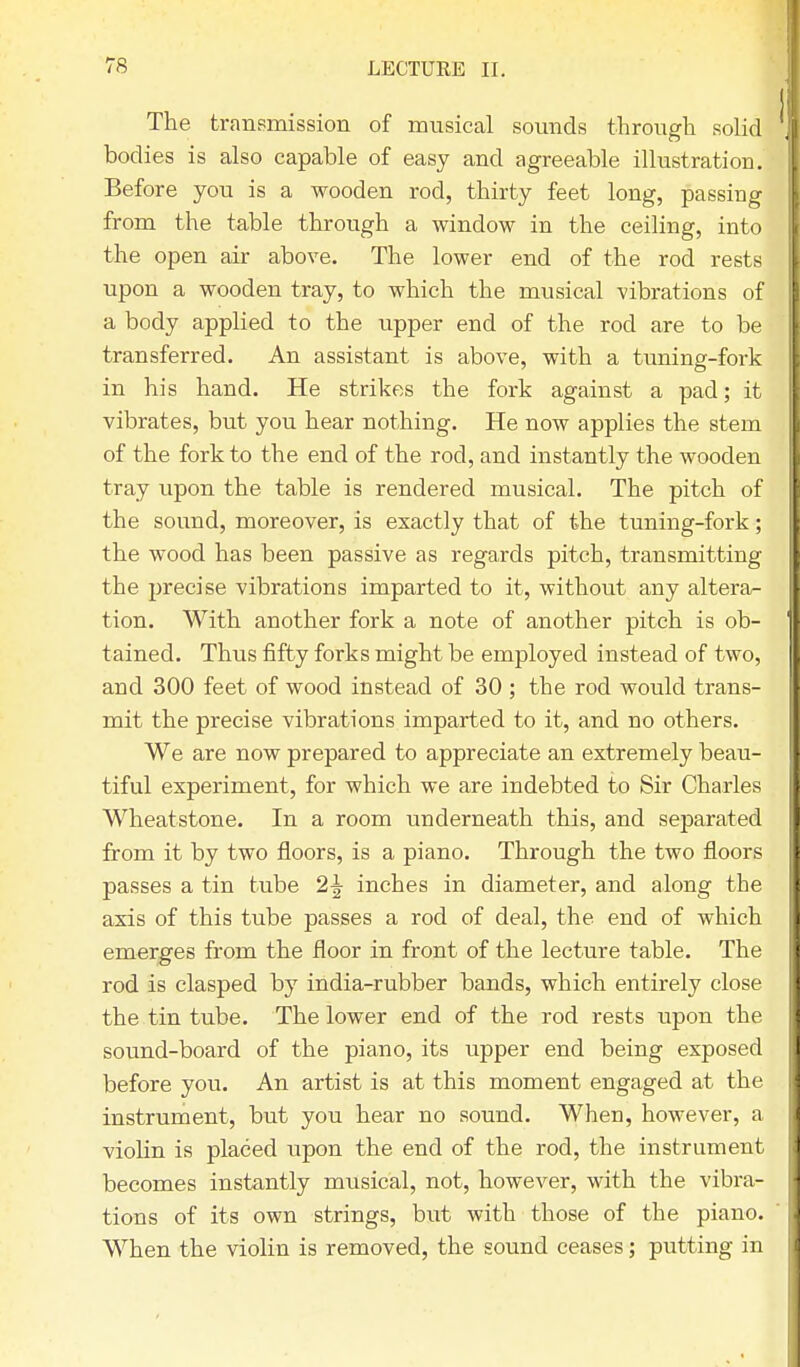 The transmission of musical sounds through solid bodies is also capable of easy and agreeable illustration. Before you is a wooden rod, thirty feet long, passing from the table through a window in the ceiling, into the open air above. The lower end of the rod rests upon a wooden tray, to which the musical vibrations of a body applied to the upper end of the rod are to be transferred. An assistant is above, with a tuning-fork in his hand. He strikes the fork against a pad; it vibrates, but you hear nothing. He now applies the stem of the fork to the end of the rod, and instantly the wooden tray vipon the table is rendered musical. The pitch of the sound, moreover, is exactly that of the tuning-fork; the wood has been passive as regards pitch, transmitting the precise vibrations imparted to it, without any altera- tion. With another fork a note of another pitch is ob- tained. Thus fifty forks might be employed instead of two, and 300 feet of wood instead of 30 ; the rod would trans- mit the precise vibrations imparted to it, and no others. We are now prepared to appreciate an extremely beau- tiful experiment, for which we are indebted to Sir Charles Wheatstone. In a room underneath this, and separated from it by two floors, is a piano. Through the two floors passes a tin tube 2\ inches in diameter, and along the axis of this tube passes a rod of deal, the end of which emerges from the floor in front of the lecture table. The rod is clasped by india-rubber bands, which entirely close the tin tube. The lower end of the rod rests upon the sound-board of the piano, its upper end being exposed before you. An artist is at this moment engaged at the instrument, but you hear no sound. When, however, a violin is placed upon the end of the rod, the instrument becomes instantly musical, not, however, with the vibra- tions of its own strings, but with those of the piano. When the violin is removed, the sound ceases; putting in