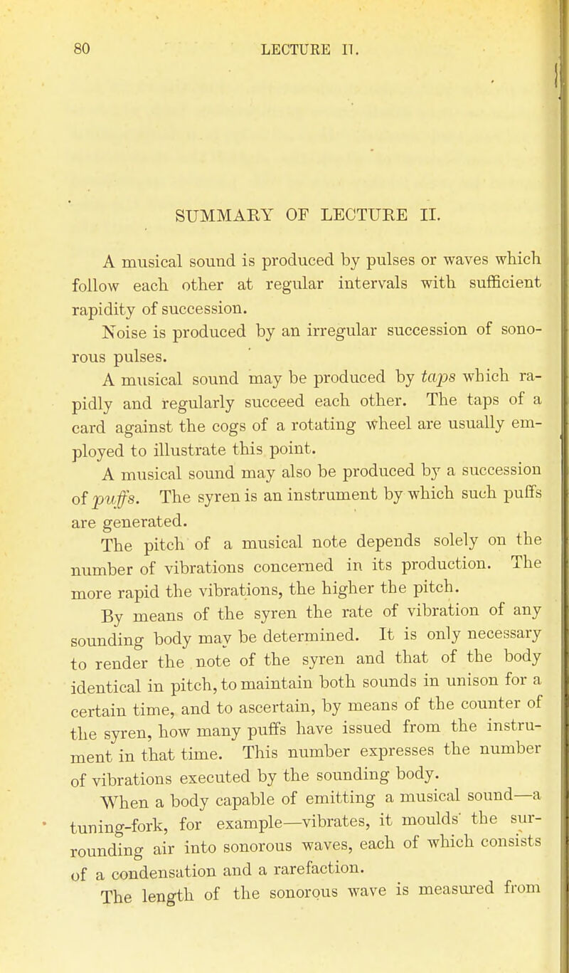 SUMMARY OF LECTURE II. A musical sound is produced by pulses or waves which follow each other at regular intervals with sufficient rapidity of succession. Noise is produced by an irregular succession of sono- rous pulses. A musical sound may be produced by tops which ra- pidly and regularly succeed each other. The taps of a card against the cogs of a rotating wheel are usually em- ployed to illustrate this point. A musical sound may also be produced by a succession of puffs. The syren is an instrument by which such puffs are generated. The pitch of a musical note depends solely on the number of vibrations concerned in its production. The more rapid the vibrations, the higher the pitch. By means of the syren the rate of vibration of any sounding body may be determined. It is only necessary to render the note of the syren and that of the body identical in pitch, to maintain both sounds in unison for a certain time, and to ascertain, by means of the counter of the syren, how many puffs have issued from the instru- ment in that time. This number expresses the number of vibrations executed by the sounding body. When a body capable of emitting a musical sound—a tuning-fork, for example—vibrates, it moulds' the sur- rounding air into sonorous waves, each of which consists of a condensation and a rarefaction. The length of the sonorous wave is measured from