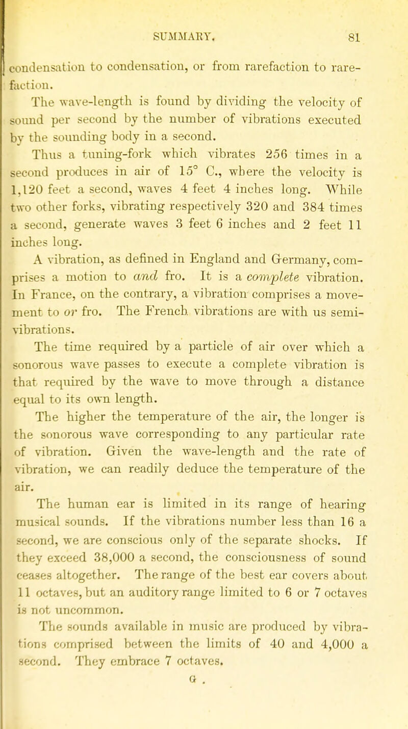 condensation to condensation, or from rarefaction to rare- faction. The wave-length is found by dividing the velocity of sound per second by the number of vibrations executed by the sounding body in a second. Thus a tuning-fork which vibrates 256 times in a second produces in air of 15° C, where the velocity is 1,120 feet a second, waves 4 feet 4 inches long. While two other forks, vibrating respectively 320 and 384 times a second, generate waves 3 feet 6 inches and 2 feet 11 inches long. A vibration, as defined in England and Germany, com- prises a motion to and fro. It is a complete vibration. In France, on the contrary, a vibration comprises a move- ment to or fro. The French vibrations are with us semi- vibrations. The time required by a particle of air over which a sonorous wave passes to execute a complete vibration is that required by the wave to move through a distance equal to its own length. The higher the temperature of the air, the longer is the sonorous wave corresponding to any particular rate of vibration. Given the wave-length and the rate of vibration, we can readily deduce the temperature of the air. The human ear is limited in its range of hearing musical sounds. If the vibrations number less than 16 a second, we are conscious only of the separate shocks. If they exceed 38,000 a second, the consciousness of sound ceases altogether. The range of the best ear covers about 11 octaves, but an auditory range limited to 6 or 7 octaves is not uncommon. The sounds available in music are produced by vibra- tions comprised between the limits of 40 and 4,000 a second. They embrace 7 octaves. Q .