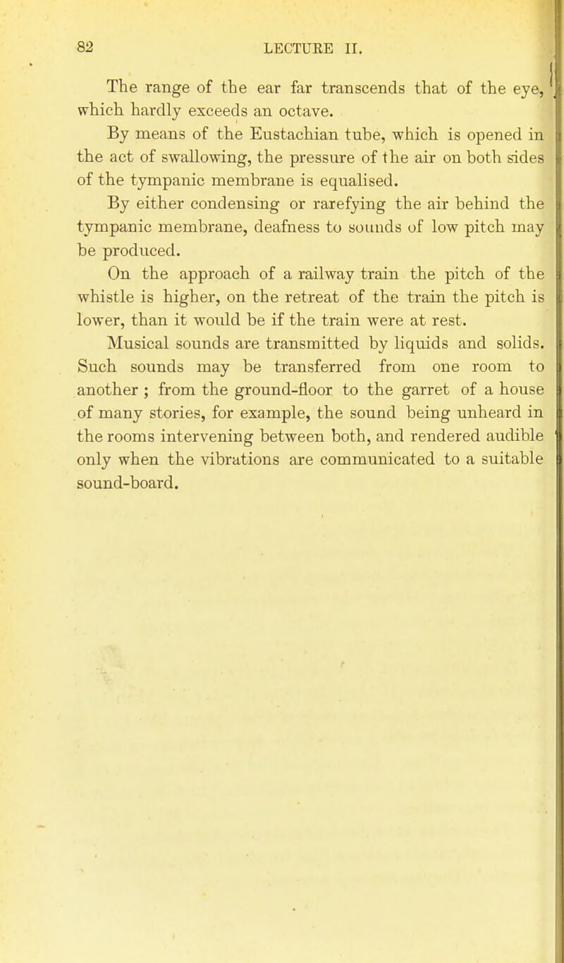 The range of the ear far transcends that of the eye, which hardly exceeds an octave. By means of the Eustachian tube, which is opened in the act of swallowing, the pressure of the air on both sides of the tympanic membrane is equalised. By either condensing or rarefying the air behind the tympanic membrane, deafness to sounds of low pitch may be produced. On the approach of a railway train the pitch of the whistle is higher, on the retreat of the train the pitch is lower, than it would be if the train were at rest. Musical sounds are transmitted by liquids and solids. Such sounds may be transferred from one room to another ; from the ground-floor to the garret of a house of many stories, for example, the sound being unheard in the rooms intervening between both, and rendered audible only when the vibrations are communicated to a suitable sound-board.