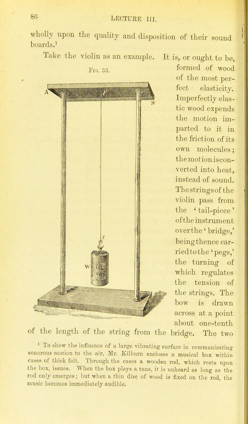 Fir,. 33. wholly upon the quality and disposition of their sound boards.1 Take the violin as an example. It is, or ought to be, formed of wood of the most per- fect elasticity. Imperfectly elas- tic wood expends the motion im- parted to it in the friction of its own molecules; themotioniscon- verted into heat, instead of sound. The strings of the violin pass from the ' tail-piece' of the instrument over the' bridge,' being thence car- ried to the 'pegs,' the turning of which regulates the tension of the strings. The bow is drawn across at a point about one-tenth of the length of the string from the bridge. The two 1 To show the influence of a large vibrating surface in communicating sonorous motion to the air, Mr. Kilburn encloses a musical box within cases of thick felt. Through the cases a wooden rod, which rests upon the box, issues. When the box plays a tune, it is unheard as long as the rod only emerges; but when a thin disc of wood is fixed on the rod, the music becomes immediately audible.