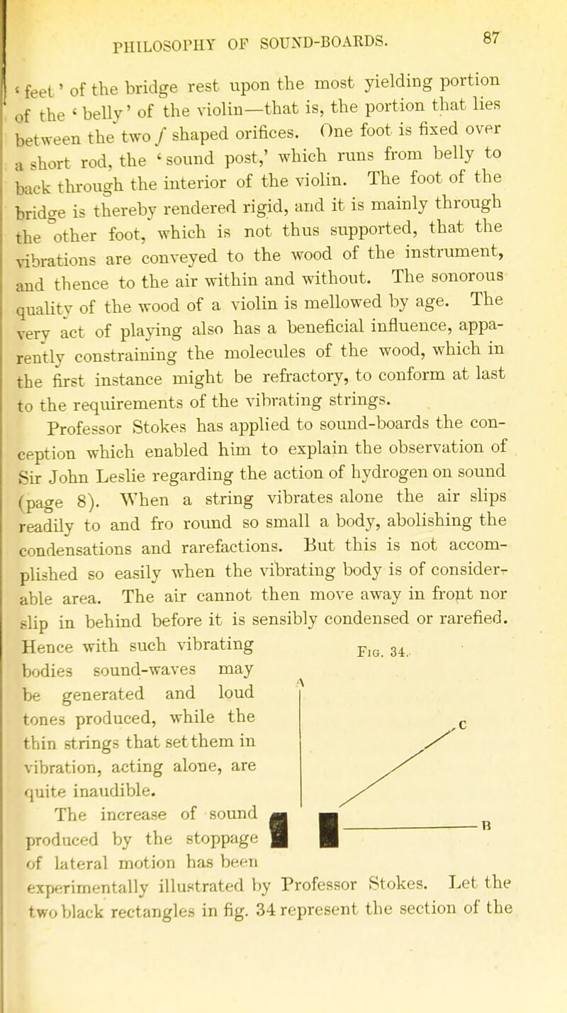 PHILOSOPHY OF SOUND-BOARDS. « feet ' of the bridge rest upon the most yielding portion of the ' belly' of the violin—that is, the portion that lies between the two / shaped orifices. One foot is fixed over a short rod, the ' sound post,' which runs from belly to back through the interior of the violin. The foot of the bridge is thereby rendered rigid, and it is mainly through the other foot, which is not thus supported, that the vibrations are conveyed to the wood of the instrument, and thence to the air within and without. The sonorous quality of the wood of a violin is mellowed by age. The verv act of playing also has a beneficial influence, appa- rently constraining the molecules of the wood, which in the first instance might be refractory, to conform at last to the requirements of the vibrating strings. Professor Stokes has applied to sound-boards the con- ception which enabled him to explain the observation of Sir John Leslie regarding the action of hydrogen on sound (page 8). When a string vibrates alone the air slips readily to and fro round so small a body, abolishing the condensations and rarefactions. But this is not accom- plished so easily when the vibrating body is of consider-r able area. The air cannot then move away in front nor slip in behind before it is sensibly condensed or rarefied. Hence with such vibrating Fig 34 bodies sound-waves may be generated and loud tones produced, while the thin strings that set them in vibration, acting alone, are quite inaudible. The increase of sound m produced by the stoppage | of lateral motion has been experimentally illustrated by Professor Stokes. Let the two black rectangles in fig. 34 represent the section of the