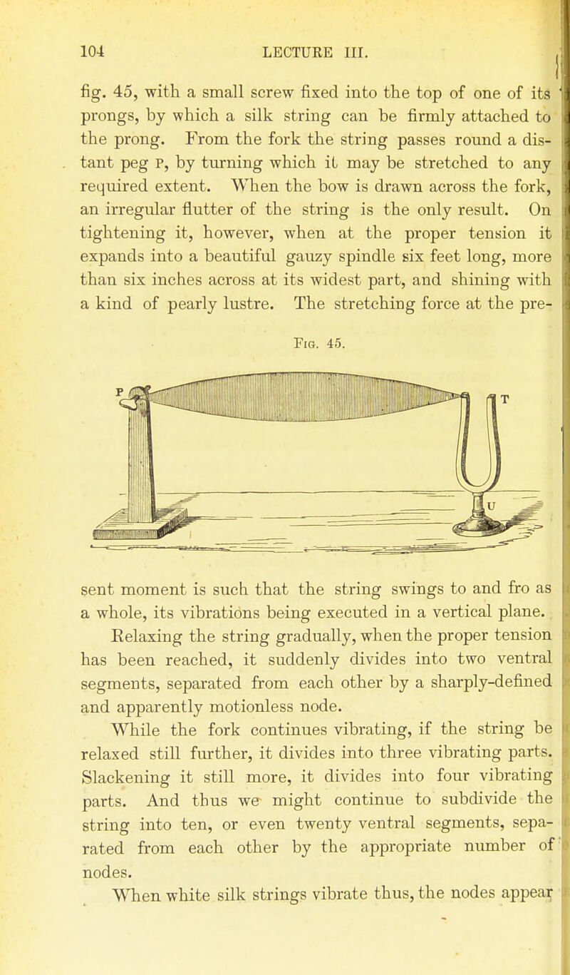 fig. 45, with a small screw fixed into the top of one of its prongs, by which a silk string can be firmly attached to the prong. From the fork the string passes round a dis- tant peg P, by turning which it may be stretched to any required extent. When the bow is drawn across the fork, an irregular flutter of the string is the only result. On tightening it, however, when at the proper tension it expands into a beautiful gauzy spindle six feet long, more than six inches across at its widest part, and shining with a kind of pearly lustre. The stretching force at the pre- Fig. 45. sent moment is such that the string swings to and fro as a whole, its vibrations being executed in a vertical plane. Eelaxing the string gradually, when the proper tension has been reached, it suddenly divides into two ventral segments, separated from each other by a sharply-defined and apparently motionless node. While the fork continues vibrating, if the string be relaxed still further, it divides into three vibrating parts. Slackening it still more, it divides into four vibrating parts. And thus we might continue to subdivide the string into ten, or even twenty ventral segments, sepa- rated from each other by the appropriate number of! nodes. When white silk strings vibrate thus, the nodes appear