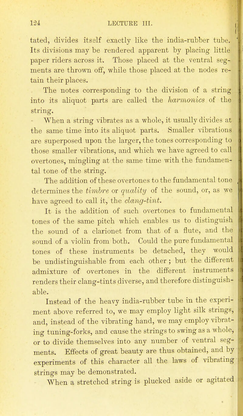 tated, divides itself exactly like the india-rubber tube. Its divisions may be rendered apparent by placing little paper riders across it. Those placed at the ventral seg- ments are thrown off, while those placed at the nodes re- tain their places. The notes corresponding to the division of a string into its aliquot parts are called the harmonics of the string. When a string vibrates as a whole, it usually divides at the same time into its aliquot parts. Smaller vibrations are superposed upon the larger, the tones corresponding to those smaller vibrations, and which we have agreed to call overtones, mingling at the same time with the fundamen- tal tone of the string. The addition of these overtones to the fundamental tone determines the timbre or quality of the sound, or, as we have agreed to call it, the clang-tint. It is the addition of such overtones to fundamental tones of the same pitch which enables us to distinguish the sound of a clarionet from that of a flute, and the sound of a violin from both. Could the pure fundamental tones of these instruments be detached, they would be undistinguishable from each other; but the different admixture of overtones in the different instruments renders their clang-tints diverse, and therefore distioguish- able. Instead of the heavy india-rubber tube in the experi- ment above referred to, we may employ light silk strings, and, instead of the vibrating hand, we may employ vibrat- ing tuning-forks, and cause the strings to swing as a whole, or to divide themselves into any number of ventral seg- ments. Effects of great beauty are thus obtained, and by experiments of this character all the laws of vibrating strings may be demonstrated. When a stretched string is plucked aside or agitated