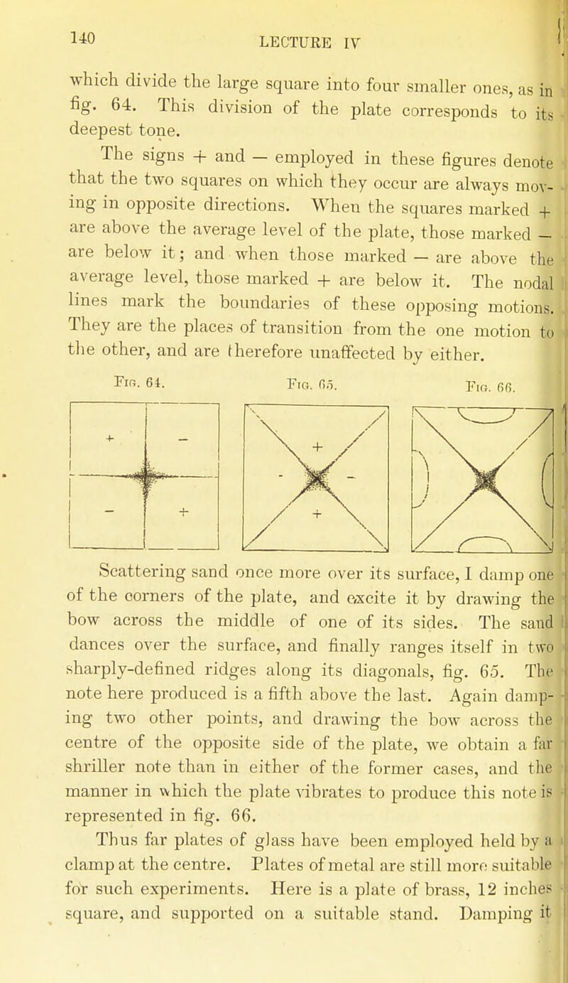 which divide the large square into four smaller ones, as in fig. 64. This division of the plate corresponds to its deepest tone. The signs + and — employed in these figures denote that the two squares on which they occur are always mov- ing in opposite directions. When the squares marked + are above the average level of the plate, those marked - are below it; and when those marked — are above the average level, those marked + are below it. The nodal lines mark the boundaries of these opposing motions. They are the places of transition from the one motion to the other, and are therefore unaffected by either. Fio. 64. Fig. 65. Fig. 66. Scattering sand once more over its surface, I damp one of the corners of the plate, and excite it by drawing the bow across the middle of one of its sides. The sand dances over the surface, and finally ranges itself in two sharply-defined ridges along its diagonals, fig. 65. The note here produced is a fifth above the last. Again damp- ing two other points, and drawing the bow across the centre of the opposite side of the plate, we obtain a far shriller note than in either of the former cases, and the manner in which the plate vibrates to produce this note if: represented in fig. 66. Thus far plates of glass have been employed held by a i clamp at the centre. Plates of metal are still more suitable for such experiments. Here is a plate of brass, 12 inches square, and supported on a suitable stand. Damping it