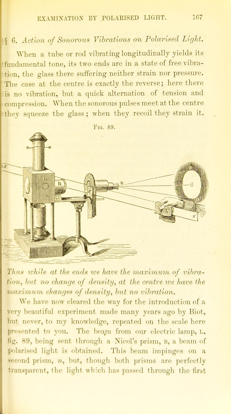 § 6. Action of Sonorous Vibrations on Polarised Light. When a tube or rod vibrating longitudinally yields its fundamental tone, its two ends are in a state of free vibra- tion, the glass there suffering neither strain nor pressure. The case at the centre is exactly tbe reverse; here there is no vibration, but a quick alternation of tension and compression. When the sonorous pulses meet at the centre thev squeeze the glass ; when they recoil they strain it. Fig. 89. Thus while at the, ends toe have the. maximum of vibra- tion, but no change of density, at the centre xve have the maximum change* of density, but no vibration. We have now cleared the way for the introduction of a very beautiful experiment made many years ago by Biot, but never, to my knowledge, repeated on the scale here raresented to you. The beam from our electric lvimp, L, fig. 89, being sent through a Nicol's prism, it, a beam of polarised light is obtained. This beam impinges on a second prism, n, but, though both prisms are perfectly transparent, the light which has passed through the first