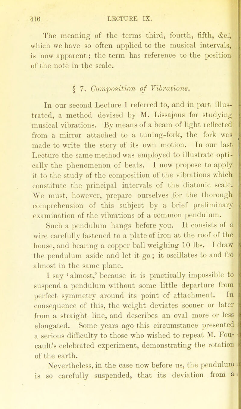 The meaning of the terms third, fourth, fifth, &c.', which we have so often applied to the musical intervals, is now apparent; the term has reference to the position of the note in the scale. § 7. Composition of Vibrations. In our second Lecture I referred to, and in part illus- trated, a method devised by M. Lissajous for studying musical vibrations. By means of a beam of light reflected from a mirror attached to a tuning-fork, the fork was made to write the story of its own motion. In our last Lecture the same method was employed to illustrate opti- cally the phenomenon of beats. I now propose to apply it to the study of the composition of the vibrations which constitute the principal intervals of the diatonic scale. We must, however, prepare ourselves for the thorough comprehension of this subject by a brief preliminary examination of the vibrations of a common pendulum. Such a pendulum hangs before you. It consists of a wire carefully fastened to a plate of iron at the roof of the house, and bearing a copper ball weighing 10 lbs. I draw the pendulum aside and let it go; it oscillates to and fro almost in the same plane. I say ' almost,' because it is practically impossible to suspend a pendulum without some little departure from perfect symmetry around its point of attachment. In consequence of this, the weight deviates sooner or later from a straight line, and describes an oval more or less elongated. Some years ago this circumstance presented a serious difficulty to those who wished to repeat M. Fou- cault's celebrated experiment, demonstrating the rotation of the earth. Nevertheless, in the case now before us, the pendulum is so carefully suspended, that its deviation from a