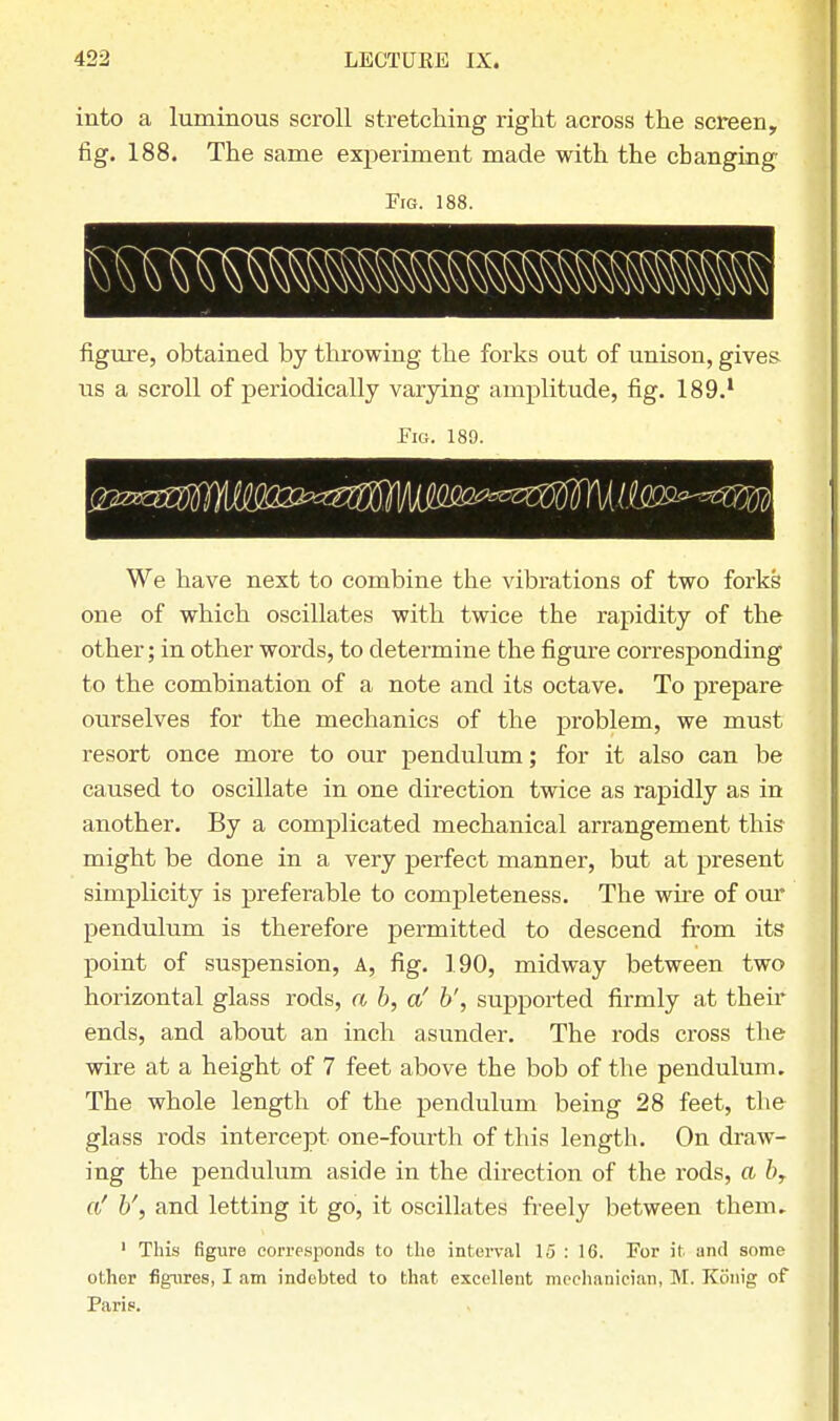 into a luminous scroll stretching right across the screen, fig. 188. The same experiment made with the changing Fig. 188. BBS figure, obtained by throwing the forks out of unison, gives us a scroll of periodically varying amplitude, fig. 189.1 Fig. 189. We have next to combine the vibrations of two forks one of which oscillates with twice the rapidity of the other; in other words, to determine the figure corresponding to the combination of a note and its octave. To prepare ourselves for the mechanics of the problem, we must resort once more to our pendulum; for it also can be caused to oscillate in one direction twice as rapidly as in another. By a complicated mechanical arrangement this might be done in a very perfect manner, but at present simplicity is preferable to completeness. The wire of our pendulum is therefore permitted to descend from its point of suspension, A, fig. 190, midway between two horizontal glass rods, a b, a' b', supported firmly at their ends, and about an inch asunder. The rods cross the wire at a height of 7 feet above the bob of the pendulum. The whole length of the pendulum being 28 feet, the glass rods intercept one-fourth of this length. On draw- ing the pendulum aside in the direction of the rods, a b, of b', and letting it go, it oscillates freely between them. 1 This figure corresponds to the interval 15 : 16. For it and some other figures, I am indebted to that excellent mechanician, M. Rouig of Paris.