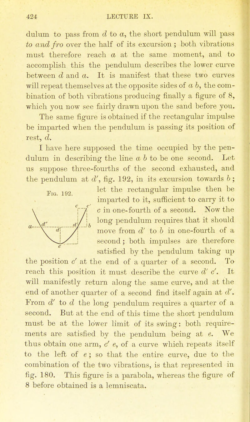 dulum to pass from d to a, the short pendulum will pass to and fro over the half of its excursion ; both vibrations must therefore reach a at the same moment, and to accomplish this the pendulum describes the lower curve between d and a. It is manifest that these two curves will repeat themselves at the opposite sides of a b, the com- bination of both vibrations producing finally a figure of 8, which you now see fairly drawn upon the sand before you. The same figure is obtained if the rectangular impulse be imparted when the pendulum is passing its position of rest, d. I have here supposed the time occupied by the pen- dulum in describing the line a & to be one second. Let us suppose three-fourths of the second exhausted, and the pendulum at d', fig. 192, in its excursion towards b; p let the rectangular impulse then be imparted to it, sufficient to carry it to v [~~7i c in one-fourth of a second. Now the \d„ J/ j long pendulum requires that it should ~\~ rfj pT move from d' to b in one-fourth of a second; both impulses are therefore satisfied by the pendulum taking up the position c' at the end of a quarter of a second. To reach this position it must describe the curve d' c'. It will manifestly return along the same curve, and at the end of another quarter of a second find itself again at d'. From d' to d the long pendulum requires a quarter of a second. But at the end of this time the short pendulum must be at the lower limit of its swing: both require- ments are satisfied by the pendulum being at e. We thus obtain one arm, c' e, of a curve which repeats itself to the left of e; so that the entire curve, due to the combination of the two vibrations, is that represented in fig. 180. This figure is a parabola, whereas the figure of 8 before obtained is a lemniscata.