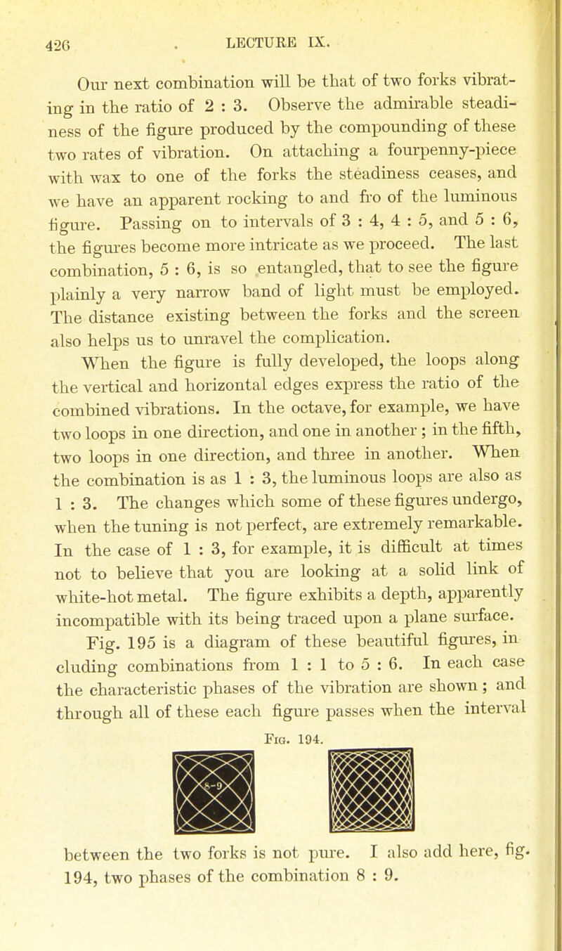 Our next combination will be that of two forks vibrat- ing in the ratio of 2:3. Observe the admirable steadi- ness of the figure produced by the compounding of these two rates of vibration. On attaching a fourpenny-piece with wax to one of the forks the steadiness ceases, and we have an apparent rocking to and fro of the luminous figure. Passing on to intervals of 3 : 4, 4 : 5, and 5:6, the figures become more intricate as we proceed. The last combination, 5 : 6, is so entangled, that to see the figure plainly a very narrow band of light must be employed. The distance existing between the forks and the screen also helps us to unravel the complication. When the figure is fully developed, the loops along the vertical and horizontal edges express the ratio of the combined vibrations. In the octave, for example, we have two loops in one direction, and one in another; in the fifth, two loops in one direction, and three in another. When the combination is as 1 : 3, the luminous loops are also as 1:3. The changes which some of these figures undergo, when the tuning is not perfect, are extremely remarkable. In the case of 1 : 3, for example, it is difficult at times not to believe that you are looking at a solid link of white-hot metal. The figure exhibits a depth, apparently incompatible with its being traced upon a plane surface. Fig. 195 is a diagram of these beautiful figures, in eluding combinations from 1 : 1 to 5 : 6. In each case the characteristic phases of the vibration are shown ; and through all of these each figure passes when the interval Fig. 194. m between the two forks is not pure. I also add here, fig. 194, two phases of the combination 8 : 9.