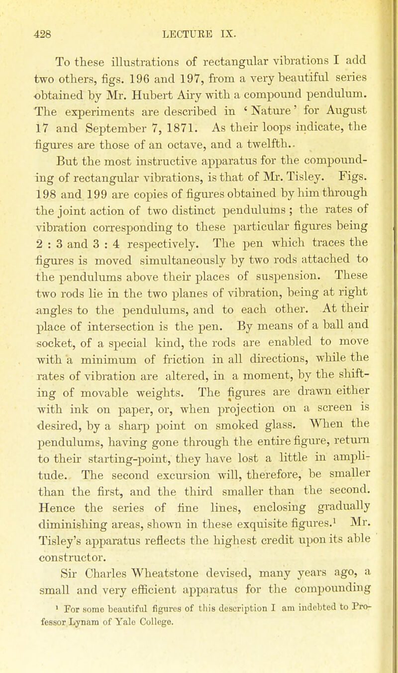 To these illustrations of rectangular vibrations I add two others, figs. 196 and 197, from a very beautiful series obtained by Mr. Hubert Airy with a compound pendulum. The experiments are described in ' Nature' for August 17 and September 7, 1871. As their loops indicate, the figures are those of an octave, and a twelfth.. But the most instructive apparatus for the compound- ing of rectangular vibrations, is that of Mr. Tisley. Figs. 198 and 199 are copies of figures obtained by him through the joint action of two distinct pendulums ; the rates of vibration corresponding to these particular figures being 2 : 3 and 3 : 4 respectively. The pen which traces the figures is moved simultaneously by two rods attached to the pendulums above their places of suspension. These two rods lie in the two planes of vibration, being at right angles to the pendulums, and to each other. At their place of intersection is the pen. By means of a ball and socket, of a special kind, the rods are enabled to move with a minimum of friction in all directions, while the rates of vibration are altered, in a moment, by the shift- ing of movable weights. The figures are drawn either with ink on paper, or, when projection on a screen is desired, by a sharp point on smoked glass. When the pendulums, having gone through the entire figure, return to their starting-point, they have lost a little in ampli- tude. The second excursion will, therefore, be smaller than the first, and the third smaller than the second. Hence the series of fine lines, enclosing gradually diminishing areas, shown in these exquisite figures.1 Mr. Tisley's apparatus reflects the highest credit upon its able constructor. Sir Charles Wheatstone devised, many years ago, a small and very efficient apparatus for the compounding 1 For some beautiful figures of this description I am indebted to Pro- fessor Lynam of Yale College.