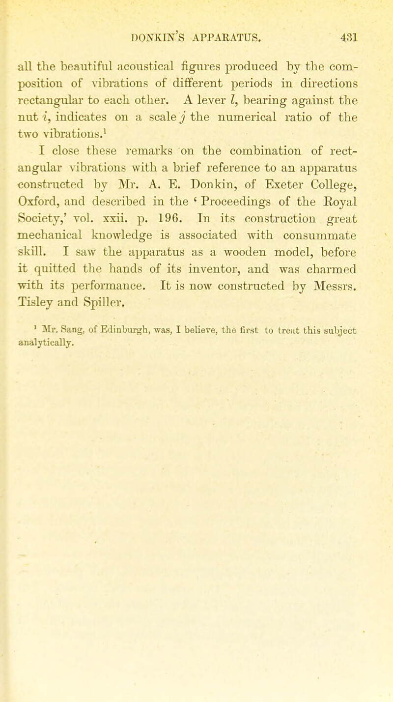 all the beautiful acoustical figures produced by the com- position of vibrations of different periods in directions rectangular to each other. A lever I, bearing against the nut i, indicates on a scale j the numerical ratio of the two vibrations.1 I close these remarks on the combination of rect- angular vibrations with a brief reference to an apparatus constructed by Mr. A. E. Donkin, of Exeter College, Oxford, and described in the ' Proceedings of the Koyal Society,' vol. xxii. p. 196. In its construction great mechanical knowledge is associated with consummate skill. I saw the apparatus as a wooden model, before it quitted the hands of its inventor, and was charmed with its performance. It is now constructed by Messrs. Tisley and Spiller. 1 Mr. Sang, of Edinburgh, was, I believe, the first to treat this subject analytically.