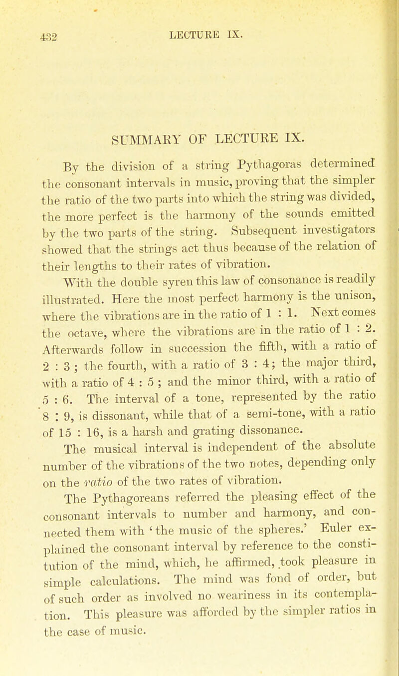 SUMMARY OF LECTURE IX. By the division of a string Pythagoras determined the consonant intervals in music, proving that the simpler the ratio of the two parts into which the string was divided, the more perfect is the harmony of the sounds emitted by the two parts of the string. Subsequent investigators showed that the strings act thus because of the relation of their lengths to their rates of vibration. With the double syren this law of consonance is readily illustrated. Here the most perfect harmony is the unison, where the vibrations are in the ratio of 1 : 1. Next comes the octave, where the vibrations are in the ratio of 1 : 2. Afterwards follow in succession the fifth, with a ratio of 2:3; the fourth, with a ratio of 3 : 4; the major third, with a ratio of 4 : 5 ; and the minor third, with a ratio of 5:6. The interval of a tone, represented by the ratio ' 8 : 9, is dissonant, while that of a semi-tone, with a ratio of 15 : 16, is a harsh and grating dissonance. The musical interval is independent of the absolute number of the vibrations of the two notes, depending only on the ratio of the two rates of vibration. The Pythagoreans referred the rjleasing effect of the consonant intervals to number and harmony, and con- nected them with ' the music of the spheres.' Euler ex- plained the consonant interval by reference to the consti- tution of the mind, which, he affirmed, took pleasure in simple calculations. The mind was fond of order, but of such order as involved no weariness in its contempla- tion. This pleasure was afforded by the simpler ratios in the case of music.