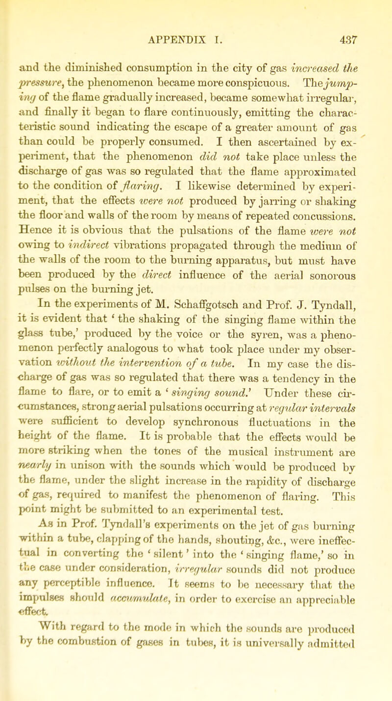 and the diminished consumption in the city of gas increased the pressure, the phenomenon became more conspicuous. The jump- ing of the flame gradually increased, became somewhat irregular, and finally it began to flare continuously, emitting the charac- teristic sound indicating the escape of a greater amount of gas than could be properly consumed. I then ascertained by ex- periment, that the phenomenon did not take place unless the discharge of gas was so regulated that the flame approximated to the condition of flaring. I likewise determined by experi- ment, that the effects ivere not produced by jarring or shaking the floor and walls of the room by means of repeated concussions. Hence it is obvious that the pulsations of the flame were not owing to indirect vibrations propagated through the medium of the walls of the room to the burning apparatus, but must have been produced by the direct influence of the aerial sonorous pulses on the burning jet. In the experiments of M. Schaffgotsch and Prof. J. Tyndall, it is evident that ' the shaking of the singing flame within the glass tube,' produced by the voice or the syren, was a pheno- menon perfectly analogous to what took place under my obser- vation without t/ie intervention of a tube. In my case the dis- charge of gas was so regulated that there was a tendency in the flame to flare, or to emit a ' singing sound.' Under these cir- cumstances, strong aerial pulsations occurring at regular intervals were sufficient to develop synchronous fluctuations in the height of the flame. It is probable that the effects would be more striking when the tones of the musical instrument are nearly in unison with the sounds which'would be produced by the flarne, under the slight increase in the rapidity of discharge of gas, required to manifest the phenomenon of flaring. This point might be submitted to an experimental test. As in Prof. Tyndall's experiments on the jet of gas burning within a tube, clapping of the hands, shouting, &c, were ineffec- tual in converting the ' silent' into the ' singing flame,' so in the case under consideration, irregular sounds did not produce any perceptible influence. It seems to be necessary that the impulses should accumulate, in order to exercise an appreciable effect. With regard to the mode in which the sounds are produced by the combustion of gases in tubes, it is universally admitted