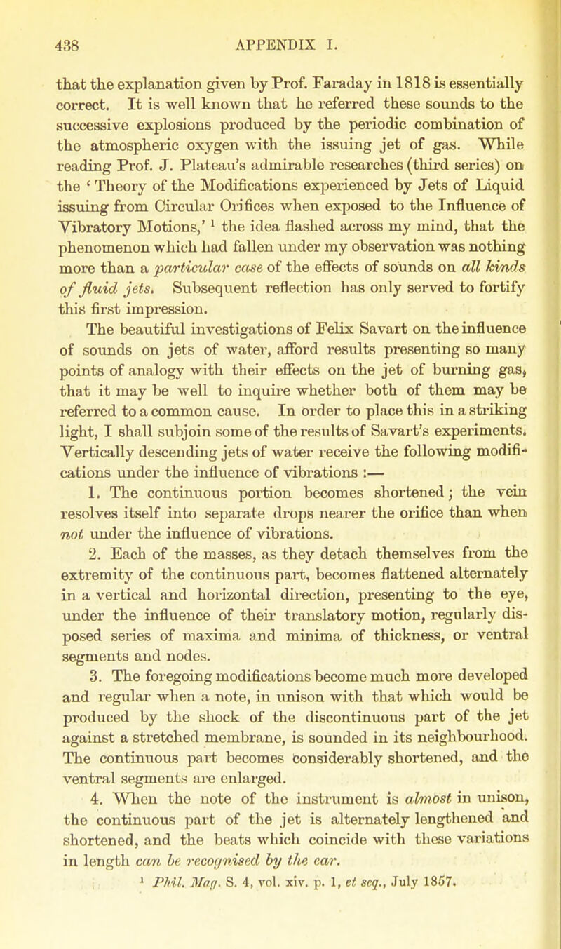 that the explanation given by Prof. Faraday in 1818 is essentially correct. It is well known that he referred these sounds to the successive explosions produced by the periodic combination of the atmospheric oxygen with the issuing jet of gas. While reading Prof. J. Plateau's admirable researches (third series) on the ' Theory of the Modifications experienced by Jets of Liquid issuing from Circular Orifices when exposed to the Influence of Vibratory Motions,' 1 the idea flashed across my mind, that the phenomenon which had fallen under my observation was nothing more than a particular case of the effects of sounds on all kinds of fluid jets. Subsequent reflection has only served to fortify this first impression. The beautiful investigations of Felix Savart on the influence of sounds on jets of water, afford results presenting so many points of analogy with their effects on the jet of burning gas, that it may be well to inquire whether both of them may be referred to a common cause. In order to place this in a striking light, I shall subjoin some of the results of Savart's experiments. Vertically descending jets of water receive the following modifi- cations under the influence of vibrations :— 1. The continuous portion becomes shortened; the vein resolves itself into separate drops nearer the orifice than when not under the influence of vibrations. 2. Each of the masses, as they detach themselves from the extremity of the continuous part, becomes flattened alternately in a vertical and horizontal direction, presenting to the eye, under the influence of their translatory motion, regularly dis- posed series of maxima and minima of thickness, or ventral segments and nodes. 3. The foregoing modifications become much more developed and regular when a note, in unison with that which would be produced by the shock of the discontinuous part of the jet against a stretched membrane, is sounded in its neighbourhood. The continuous part becomes considerably shortened, and the ventral segments are enlarged. 4. When the note of the instrument is almost in unison, the continuous part of the jet is alternately lengthened and shortened, and the beats which coincide with these variations in length can be recognised by the ear. 1 Phil. May. S. 4, vol. xiv. p. 1, et scq., July 1857.