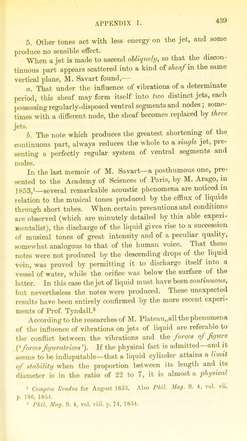 5. Other tones act with less energy on the jet, and some produce no sensible effect. When a jet is made to ascend obliquely, so that the discon- tinuous part appears scattered into a kind of sheaf w. the same vertical plane, M. Savart found,— a. That under the influence of vibrations of a determinate period, this sheaf may form itself into two distinct jets, each possessing regularly-disposed ventral segments and nodes; some- times with a different node, the sheaf becomes replaced by three jets. b. The note which produces the greatest shortening of the continuous part, always reduces the whole to a single jet, pre- senting a perfectly regular system of ventral segments and nodes. In the last memoir of M. Savart—a posthumous one, pre- sented to the Academy of Sciences of Paris, by M. Arago, in 1853,1—several remarkable acoustic phenomena are noticed in relation to the musical tones produced by the efflux of liquids through short tubes. When certain precautions and conditions are observed (which are minutely detailed by this able experi- mentalist), the discharge of the liquid gives rise to a succession of musical tones of great intensity and of a peculiar quality, somewhat analogous to that of the human voice. That these notes were not produced by the descending drops of the liquid vein, was proved by permitting it to discharge itself into a vessel of water, while the orifice was below the surface of the latter. In this case the jet of liquid must have been continuous, but nevertheless the notes were produced. These unexpected results have been entirely confirmed by the more recent experi- ments of Prof. Tyndall.2 According to the researches of M. Plateau„all the phenomena of the influence of vibrations on jets of liquid are referable to the conflict between the vibrations and the forces of figure (' forces figuratrices'). If the physical fact is admitted—and it seems to be indisputable—that a liquid cylinder attains a limit of gtabiMty when the proportion between its length and its diameter is in the ratio of 22 to 7, it is almost a physical 1 ComptU Rendus for August 185.'5. Also Phil. Mag. 8. 4, vol. vii. p. 18B, 18.5 J.