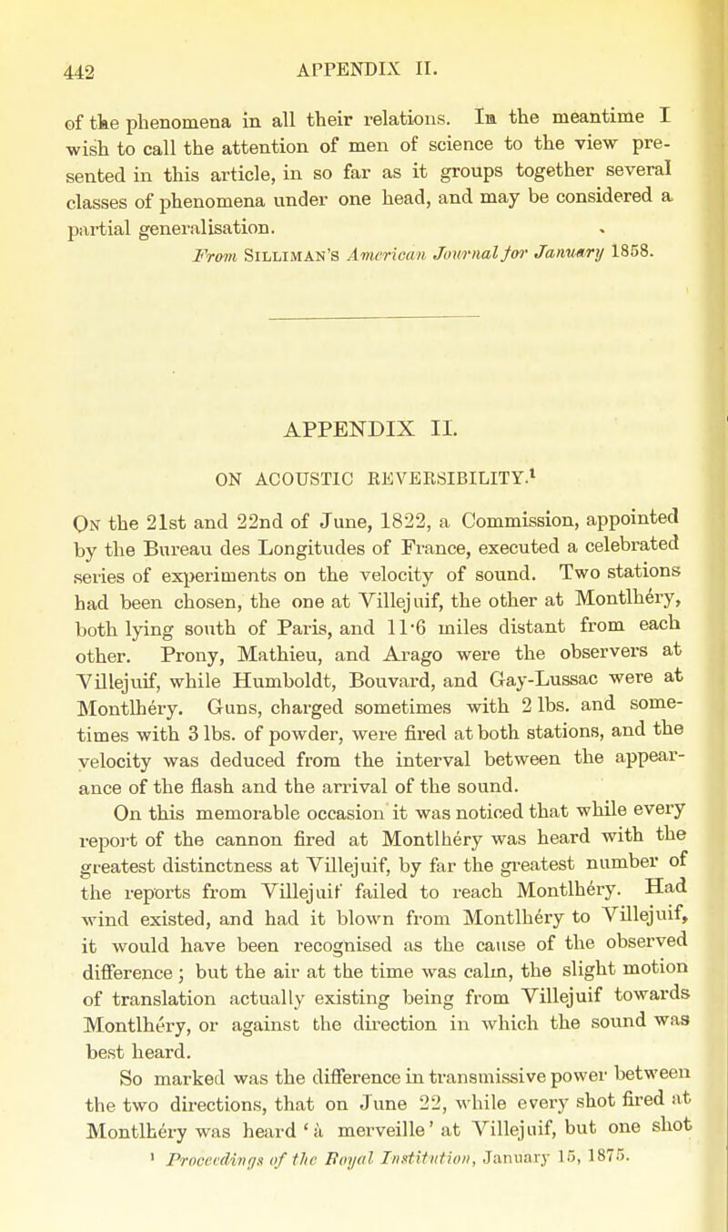 of tke phenomena in all their relations. Im the meantime I wish to call the attention of men of science to the view pre- sented in this article, in so far as it groups together several classes of phenomena under one head, and may be considered a partial generalisation. From Silliman'S American Journal for January 1858. APPENDIX II. ON ACOUSTIC REVERSIBILITY.1 On the 21st and 22nd of June, 1822, a Commission, appointed by the Bureau des Longitudes of France, executed a celebrated series of experiments on the velocity of sound. Two stations had been chosen, the one at Villejuif, the other at Montlhery, both lying south of Paris, and 11'6 miles distant from each other. Prony, Mathieu, and Arago were the observers at Villejuif, while Humboldt, Bouvard, and Gay-Lussac were at Montlhery. Guns, charged sometimes with 2 lbs. and some- times with 3 lbs. of powder, were fired at both stations, and the velocity was deduced from the interval between the appear- ance of the flash and the arrival of the sound. On this memorable occasion it was noticed that while every report of the cannon fired at Montlhery was heard with the greatest distinctness at Villejuif, by far the greatest number of the reports from Villejuif failed to reach Montlhery. Had wind existed, and had it blown from Montlhery to Villejuif, it would have been recognised as the cause of the observed difference; but the air at the time was calm, the slight motion of translation actually existing being from Villejuif towards Montlhery, or against the direction in which the sound was best heard. So marked was the difference in transmissive power between the two directions, that on June 22, while every shot fired at Montlhery was heard ' a merveille'at Villejuif, but one shot 1 Proceedings oftlie Boyal Institution, January 15, 1875.