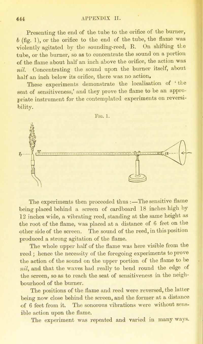 Presenting the end of the tube to the orifice of the burner, b (fig. 1), or the orifice to the end of the tube, the flame was violently agitated by tbe sounding-reed, E, On shifting the tube, or the burner, so as to concentrate the sound on a portion of the flame about half an inch above the orifice, the action was nil. Concentrating the sound upon the burner itself, about half an inch below its orifice, there was no action. These experiments demonstrate the localisation of ' tbe seat of sensitiveness,' and they prove the flame to be an appro- priate instrument for the contemplated experiments on reversi- bility. Fig. 1. The experiments then proceeded thus :—The sensitive flame being placed behind a screen of cardboard 18 inches high by 12 inches wide, a vibrating reed, standing at the same height as the root of the flame, was placed at a distance of 6 feet on the other side of the screen. The sound of the reed, in this position produced a strong agitation of the flame. The whole upper half of the flame was here visible from the reed ; hence the necessity of the foregoing experiments to prove the action of the sound on the upper portion of the flame to be nil, and that the waves had really to bend round the edge of the screen, so as to reach the seat of sensitiveness in the neigh- bourhood of the burner. The positions of the flame and reed were reversed, tbe latter being now close behind the screen, and the former at a distance of 6 feet from it. The sonorous vibrations were without sens- ible action upon the flame. The experiment was repeated and varied in many ways.