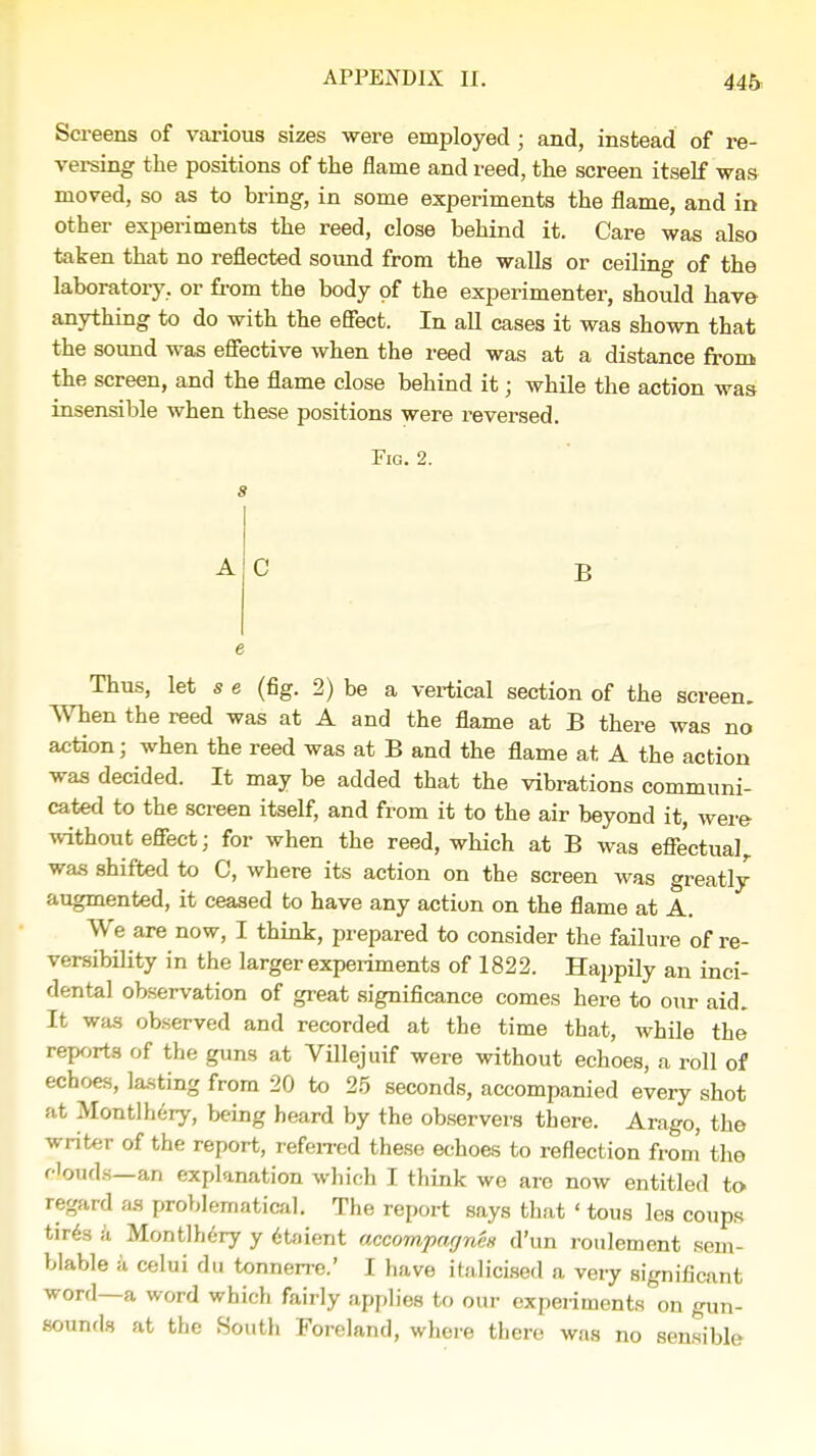 Screens of various sizes were employed ; and, instead of re- versing the positions of the flame and reed, the screen itself was moved, so as to bring, in some experiments the flame, and in other experiments the reed, close behind it. Care was also taken that no reflected sound from the walls or ceiling of the laboratory, or from the body of the experimenter, should have anything to do with the effect. In all cases it was shown that the sound was effective when the reed was at a distance from the screen, and the flame close behind it; while the action was insensible when these positions were reversed. Fig. 2. C B Thus, let a e (fig. 2) be a vertical section of the screen. When the reed was at A and the flame at B there was no action; when the reed was at B and the flame at A the action was decided. It may be added that the vibrations communi- cated to the screen itself, and from it to the air beyond it, were- without effect; for when the reed, which at B was effectual, was shifted to C, where its action on the screen was greatly- augmented, it ceased to have any action on the flame at A. We are now, I think, prepared to consider the failure of re- versibility in the larger experiments of 1822. Happily an inci- dental observation of great significance comes here to our aid. It was observed and recorded at the time that, while the reports of the guns at Villejuif were without echoes, a roll of echoes, lasting from 20 to 25 seconds, accompanied every shot at Montlhery, being heard by the observers there. Arago, the writer of the report, referred these echoes to reflection from' the Clouds—an explanation which I think we are now entitled to regard as problematical. The report says that ' tous les coups tir<5s a Montlhery y etaient accompagnex d'un roulement sem- blable a celui du tonnerre.' I have italicised a very significant word—a word which fairly applies to our experiments on gun- sounds at the South Foreland, where there was no sensible