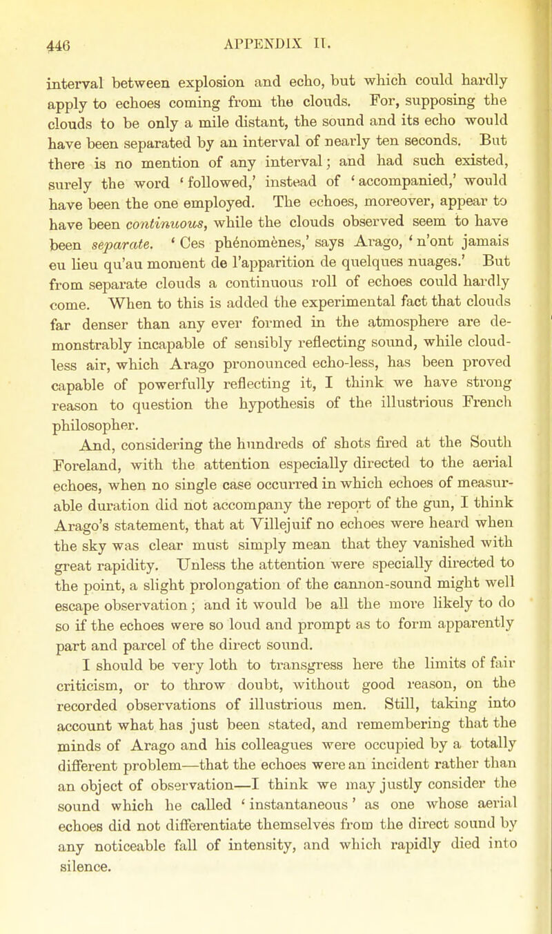 interval between explosion and echo, but which could hardly apply to echoes coming from the clouds. For, supposing the clouds to be only a mile distant, the sound and its echo would have been separated by an interval of nearly ten seconds. But there is no mention of any interval; and had such existed, surely the word 'followed,' instead of 'accompanied,' would have been the one employed. The echoes, moreover, appear to have been continuous, while the clouds observed seem to have been separate. ' Ces phenomenes,' says Arago, ' n'ont jamais eu lieu qu'au moment de l'apparition de quelques nuages.' But from separate clouds a continuous roll of echoes could hardly come. When to this is added the experimental fact that clouds far denser than any ever formed in the atmosphere are de- monstrably incapable of sensibly reflecting sound, while cloud- less air, which Arago pronounced echo-less, has been proved capable of powerfully reflecting it, I think we have strong reason to question the hypothesis of the illustrious French philosopher. And, considering the hundreds of shots fired at the South Foreland, with the attention especially directed to the aerial echoes, when no single case occurred in which echoes of measur- able duration did not accompany the report of the gun, I think Arago's statement, that at Villejuif no echoes were heard when the sky was clear must simply mean that they vanished with great rapidity. Unless the attention were specially directed to the point, a slight prolongation of the cannon-sound might well escape observation; and it would be all the more likely to do so if the echoes were so loud and prompt as to form apparently part and parcel of the direct sound. I should be very loth to transgress here the limits of fair criticism, or to throw doubt, without good reason, on the recorded observations of illustrious men. Still, taking into account what has just been stated, and remembering that the minds of Arago and his colleagues were occupied by a totally different problem—that the echoes were an incident rather than an object of observation—I think we may justly consider the sound which he called ' instantaneous' as one whose aerial echoes did not differentiate themselves from the direct sound by any noticeable fall of intensity, and which rapidly died into silence.